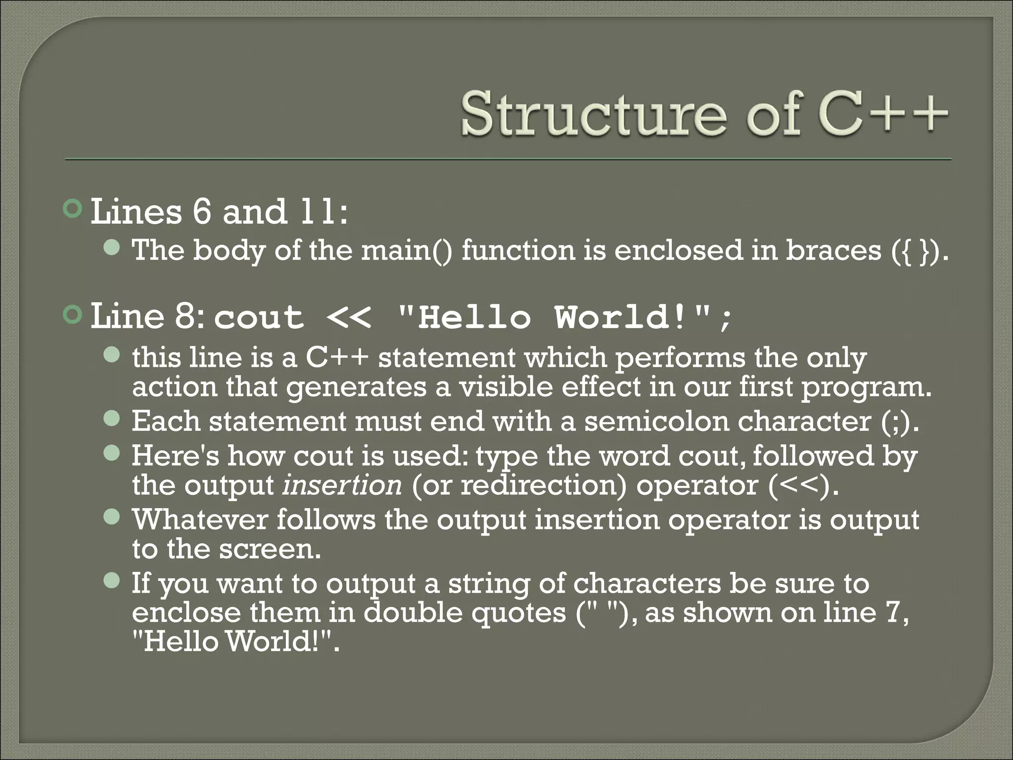  Lines 6 and 11:
    The body of the main() function is enclosed in braces ({ }).

 Line   8: cout << "Hello World!";
   this line is a C++ statement which performs the only
    action that generates a visible effect in our first program.
   Each statement must end with a semicolon character (;).
   Here's how cout is used: type the word cout, followed by
    the output insertion (or redirection) operator (<<).
   Whatever follows the output insertion operator is output
    to the screen.
   If you want to output a string of characters be sure to
    enclose them in double quotes (" "), as shown on line 7,
    "Hello World!".
 