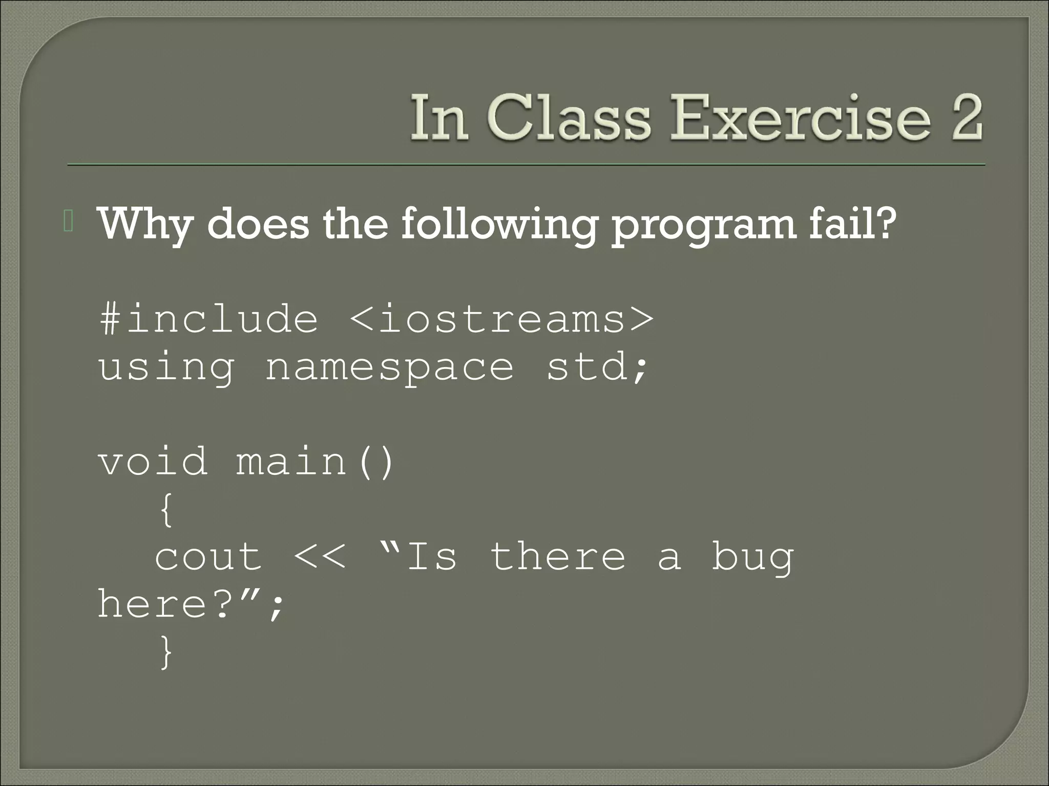    Why does the following program fail?

    #include <iostreams>
    using namespace std;

    void main()
      {
      cout << “Is there a bug
    here?”;
      }
 