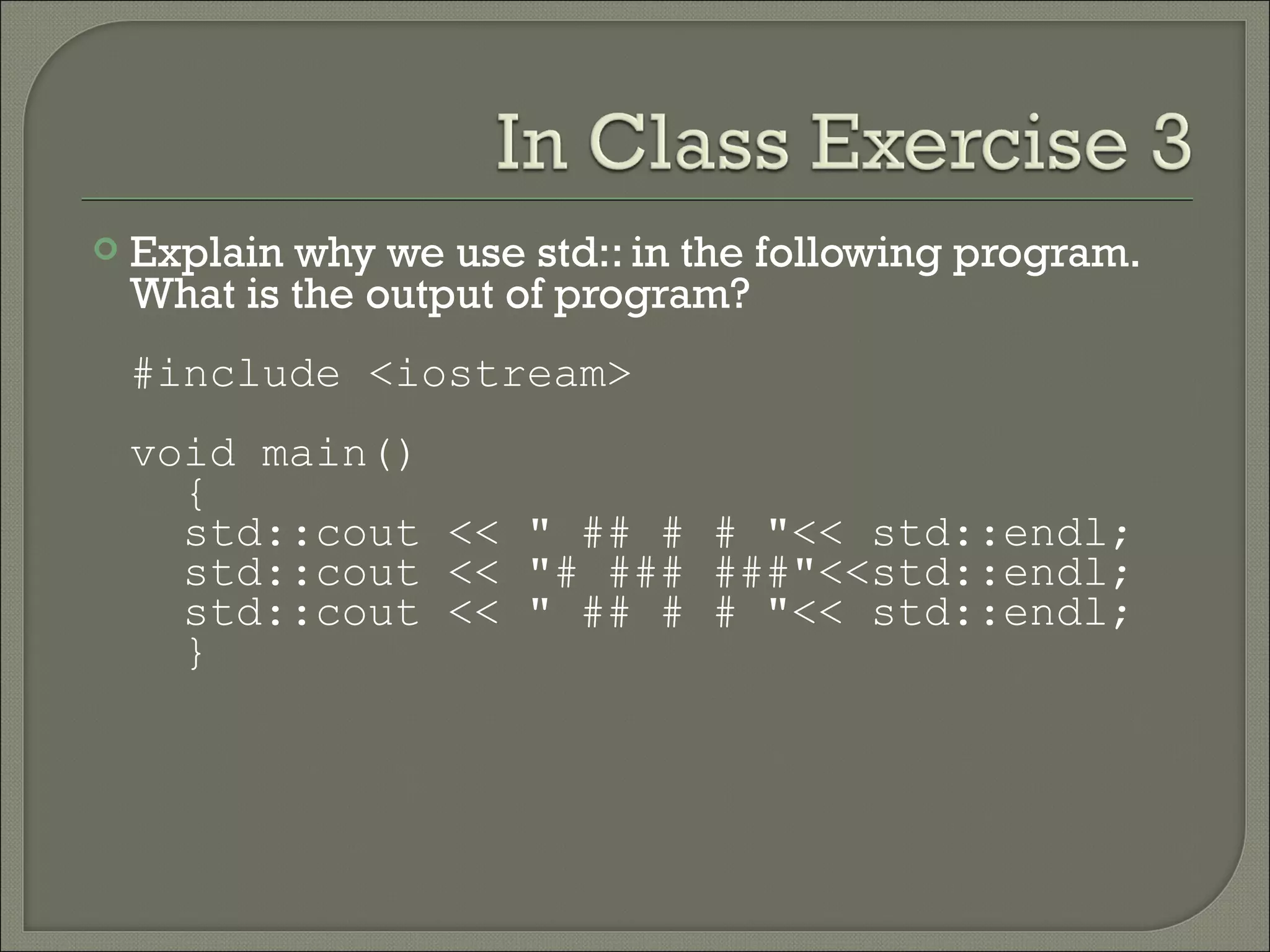    Explain why we use std:: in the following program.
    What is the output of program?
    #include <iostream>
    void main()
      {
      std::cout << " ## # # "<< std::endl;
      std::cout << "# ### ###"<<std::endl;
      std::cout << " ## # # "<< std::endl;
      }
 