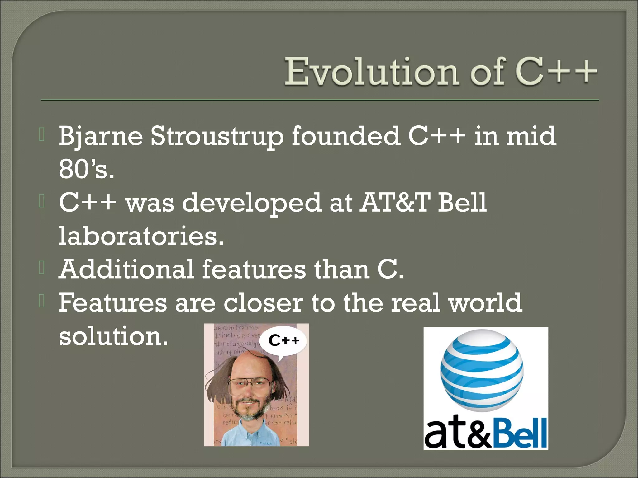    Bjarne Stroustrup founded C++ in mid
    80’s.
   C++ was developed at AT&T Bell
    laboratories.
   Additional features than C.
   Features are closer to the real world
    solution.
 