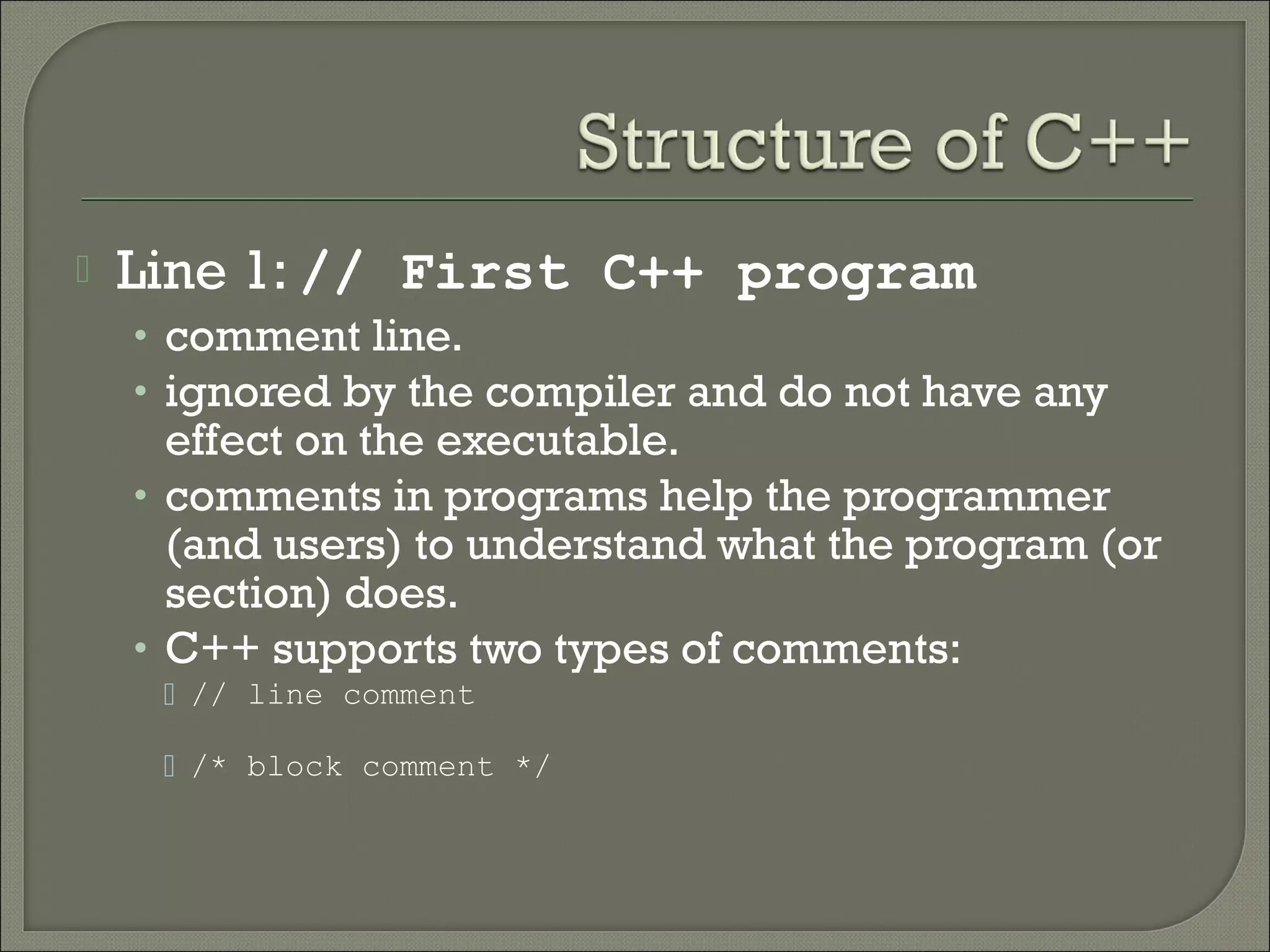    Line 1: // First C++ program
    • comment line.
    • ignored by the compiler and do not have any
      effect on the executable.
    • comments in programs help the programmer
      (and users) to understand what the program (or
      section) does.
    • C++ supports two types of comments:
      // line comment

      /* block comment */
 