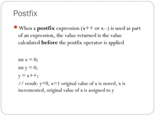 Postfix
When a postfix expression (x++ or x--) is used as part
  of an expression, the value returned is the value
  calculated before the postfix operator is applied

  int x = 0;
  int y = 0;
  y = x++;
  // result: y=0, x=1 original value of x is stored, x is
  incremented, original value of x is assigned to y
 