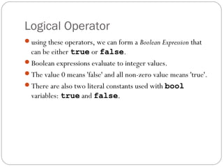 Logical Operator
using these operators, we can form a Boolean Expression that
 can be either true or false.
Boolean expressions evaluate to integer values.
The value 0 means 'false' and all non-zero value means 'true'.
There are also two literal constants used with bool
 variables: true and false.
 
