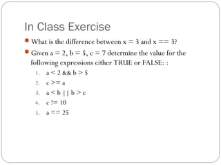 In Class Exercise
What is the difference between x = 3 and x == 3?
Given a = 2, b = 5, c = 7 determine the value for the
  following expressions either TRUE or FALSE: :
   1.   a < 2 && b > 5
   2.   c >= a
   3.   a < b || b > c
   4.   c != 10
   5.   a == 25
 