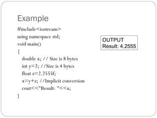 Example
#include<iostream>
using namespace std;
                                 OUTPUT
void main()                      Result: 4.2555
{
  double x; // Size is 8 bytes
  int y=2; //Size is 4 bytes
  float z=2.2555f;
  x=y+z; //Implicit conversion
  cout<<"Result: "<<x;
}
 