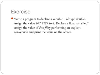 Exercise
Write a program to declare a variable d of type double.
  Assign the value 102.5789 to d. Declare a float variable fl.
  Assign the value of d to fl by performing an explicit
  conversion and print the value on the screen.
 