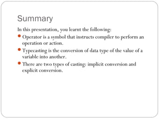 Summary
In this presentation, you learnt the following:
Operator is a symbol that instructs compiler to perform an
  operation or action.
Typecasting is the conversion of data type of the value of a
  variable into another.
There are two types of casting: implicit conversion and
  explicit conversion.
 