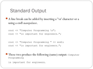 Standard Output
A line break can be added by inserting a 'n' character or a
  using a endl manipulator.

  cout << "Computer Programming n";
  cout << "is important for engineers.";


  cout << "Computer Programming " << endl;
  cout << "is important for engineers.";


These two produce the following (same) output: Computer
  Programming
  is important for engineers.
 