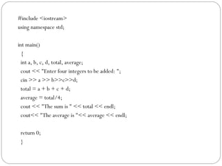 #include <iostream>
using namespace std;

int main()
  {
  int a, b, c, d, total, average;
  cout << "Enter four integers to be added: ";
  cin >> a >> b>>c>>d;
  total = a + b + c + d;
  average = total/4;
  cout << "The sum is " << total << endl;
  cout<< "The average is "<< average << endl;

 return 0;
 }
 