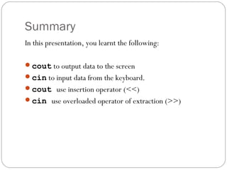 Summary
In this presentation, you learnt the following:

cout to output data to the screen
cin to input data from the keyboard.
cout use insertion operator (<<)
cin use overloaded operator of extraction (>>)
 