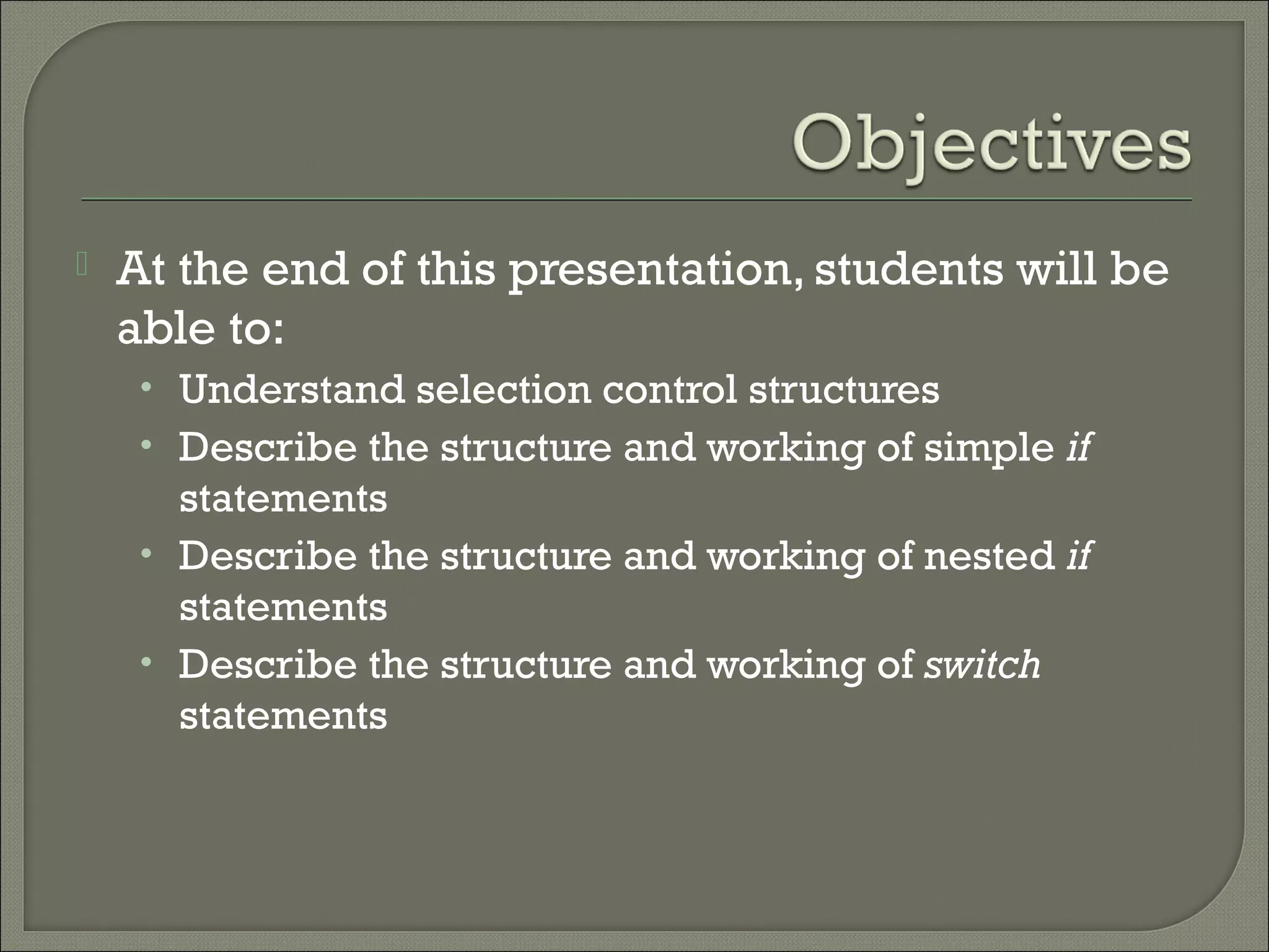    At the end of this presentation, students will be
    able to:
     • Understand selection control structures
     • Describe the structure and working of simple if
       statements
     • Describe the structure and working of nested if
       statements
     • Describe the structure and working of switch
       statements
 