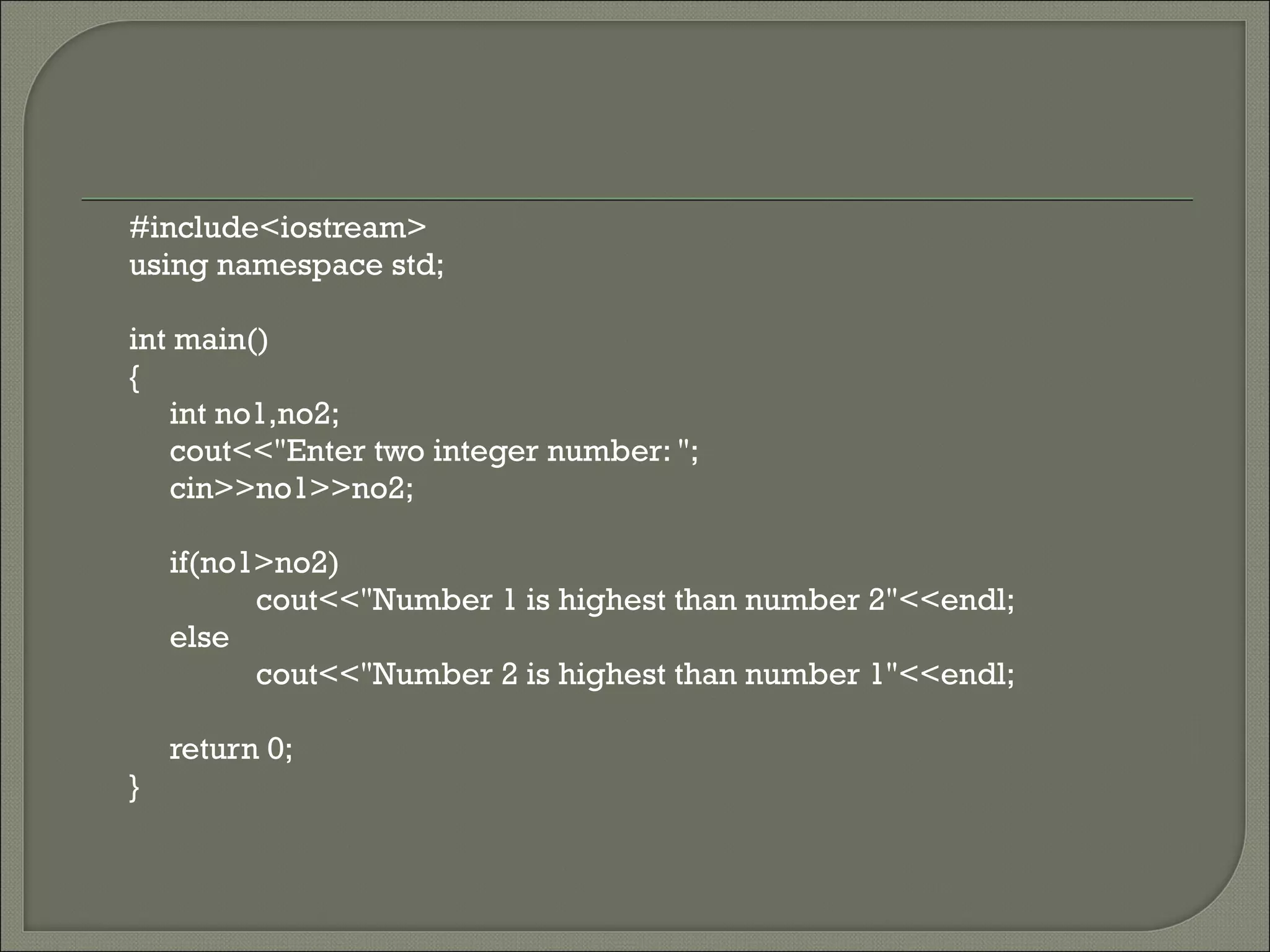 #include<iostream>
using namespace std;

int main()
{
   int no1,no2;
   cout<<"Enter two integer number: ";
   cin>>no1>>no2;

    if(no1>no2)
          cout<<"Number 1 is highest than number 2"<<endl;
    else
          cout<<"Number 2 is highest than number 1"<<endl;

    return 0;
}
 