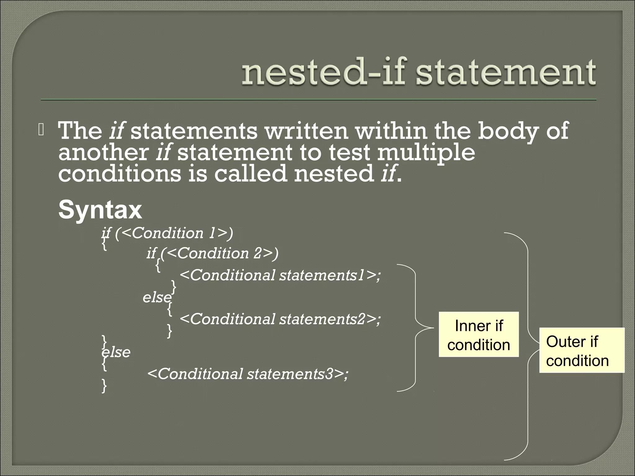    The if statements written within the body of
    another if statement to test multiple
    conditions is called nested if.
    Syntax
       if (<Condition 1>)
       {
             if (<Condition 2>)
               {
                    <Conditional statements1>;
                  }
             else
                 {
                    <Conditional statements2>;    Inner if
                 }
       }                                         condition   Outer if
       else
       {                                                     condition
             <Conditional statements3>;
       }
 