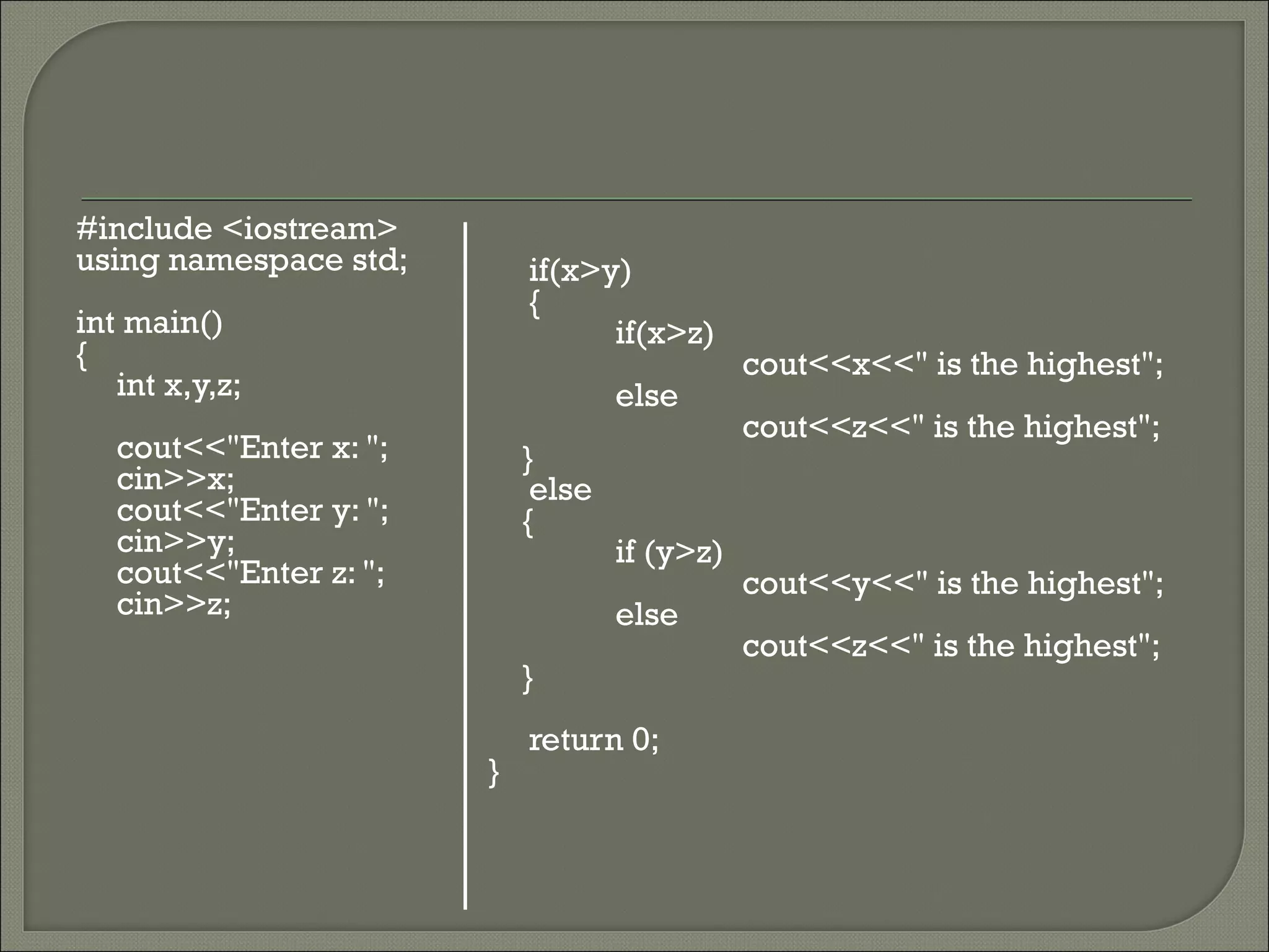 #include <iostream>
using namespace std;        if(x>y)
                            {
int main()                        if(x>z)
{                                              cout<<x<<" is the highest";
   int x,y,z;                       else
                                               cout<<z<<" is the highest";
   cout<<"Enter x: ";       }
   cin>>x;                   else
   cout<<"Enter y: ";       {
   cin>>y;                          if (y>z)
   cout<<"Enter z: ";                          cout<<y<<" is the highest";
   cin>>z;                          else
                                               cout<<z<<" is the highest";
                            }
                            return 0;
                        }
 
