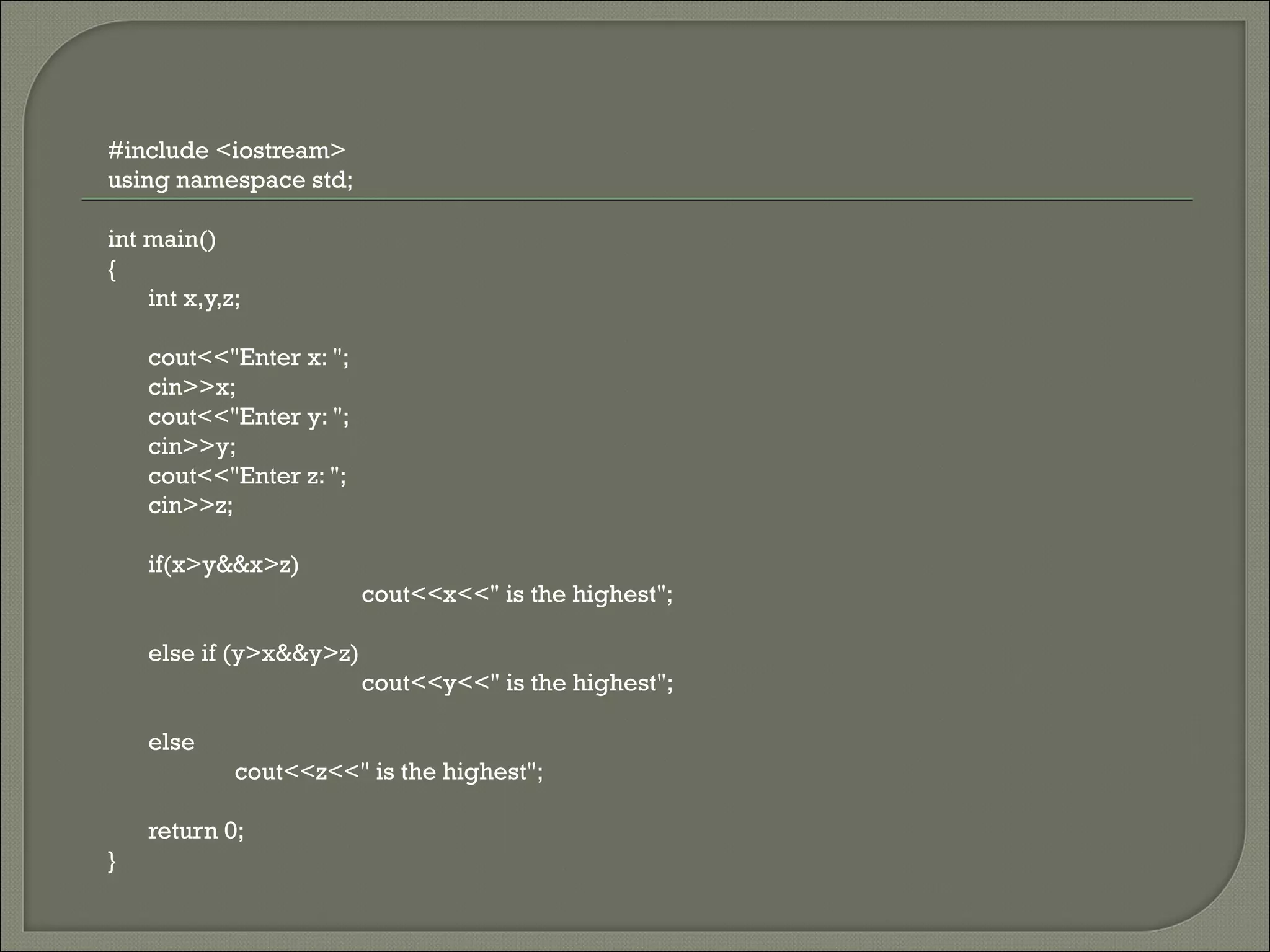 #include <iostream>
using namespace std;

int main()
{
    int x,y,z;

    cout<<"Enter x: ";
    cin>>x;
    cout<<"Enter y: ";
    cin>>y;
    cout<<"Enter z: ";
    cin>>z;

    if(x>y&&x>z)
                         cout<<x<<" is the highest";

    else if (y>x&&y>z)
                         cout<<y<<" is the highest";

    else
             cout<<z<<" is the highest";

    return 0;
}
 