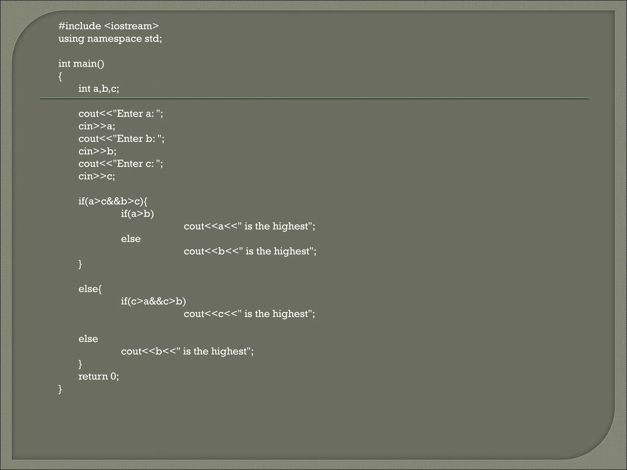 #include <iostream>
using namespace std;

int main()
{
     int a,b,c;

    cout<<"Enter a: ";
    cin>>a;
    cout<<"Enter b: ";
    cin>>b;
    cout<<"Enter c: ";
    cin>>c;

    if(a>c&&b>c){
            if(a>b)
                              cout<<a<<" is the highest";
                  else
                              cout<<b<<" is the highest";
    }

    else{
                  if(c>a&&c>b)
                             cout<<c<<" is the highest";

    else
                  cout<<b<<" is the highest";
    }
    return 0;
}
 