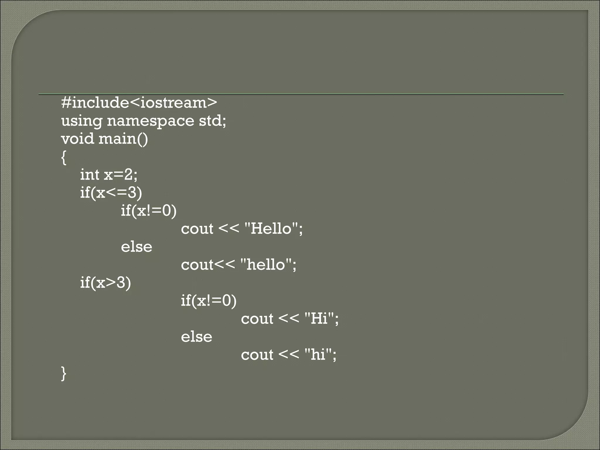 #include<iostream>
using namespace std;
void main()
{
  int x=2;
  if(x<=3)
        if(x!=0)
                 cout << "Hello";
        else
                 cout<< "hello";
  if(x>3)
                 if(x!=0)
                          cout << "Hi";
                 else
                          cout << "hi";
}
 