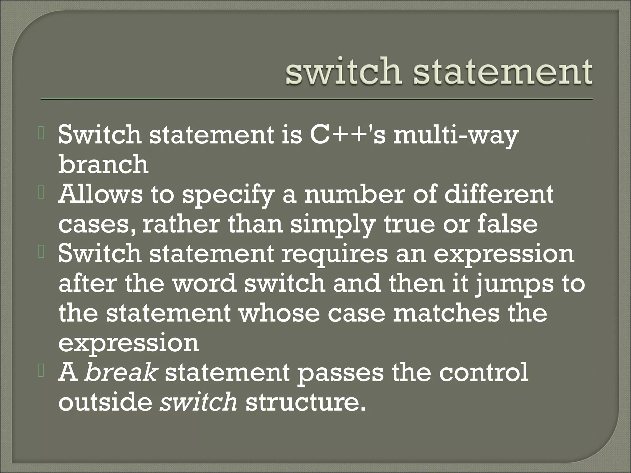    Switch statement is C++'s multi-way
    branch
   Allows to specify a number of different
    cases, rather than simply true or false
   Switch statement requires an expression
    after the word switch and then it jumps to
    the statement whose case matches the
    expression
   A break statement passes the control
    outside switch structure.
 