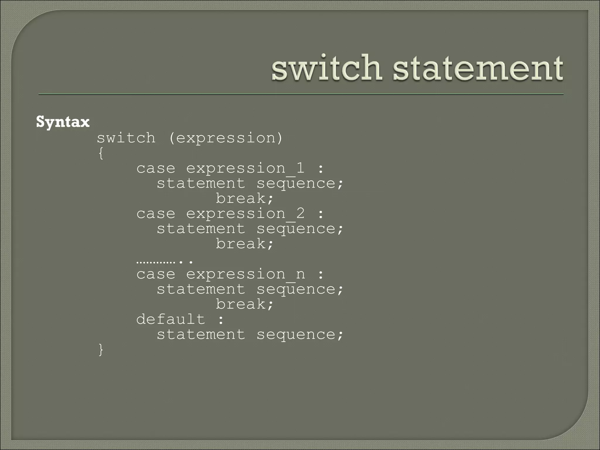 Syntax
         switch (expression)
         {
             case expression_1 :
               statement sequence;
                     break;
             case expression_2 :
               statement sequence;
                     break;
             …………..
             case expression_n :
               statement sequence;
                     break;
             default :
               statement sequence;
         }
 