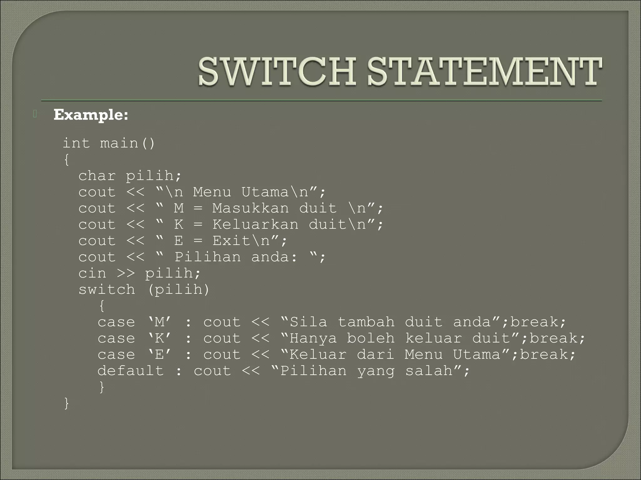    Example:
    int main()
    {
      char pilih;
      cout << “n Menu Utaman”;
      cout << “ M = Masukkan duit n”;
      cout << “ K = Keluarkan duitn”;
      cout << “ E = Exitn”;
      cout << “ Pilihan anda: “;
      cin >> pilih;
      switch (pilih)
        {
        case ‘M’ : cout << “Sila tambah   duit anda”;break;
        case ‘K’ : cout << “Hanya boleh   keluar duit”;break;
        case ‘E’ : cout << “Keluar dari   Menu Utama”;break;
        default : cout << “Pilihan yang   salah”;
        }
    }
 