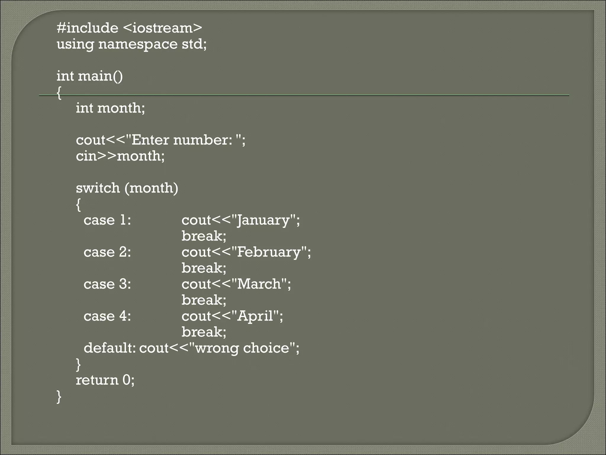 #include <iostream>
using namespace std;

int main()
{
   int month;

    cout<<"Enter number: ";
    cin>>month;

    switch (month)
    {
      case 1:       cout<<"January";
                    break;
      case 2:       cout<<"February";
                    break;
      case 3:       cout<<"March";
                    break;
      case 4:       cout<<"April";
                    break;
      default: cout<<"wrong choice";
    }
    return 0;
}
 