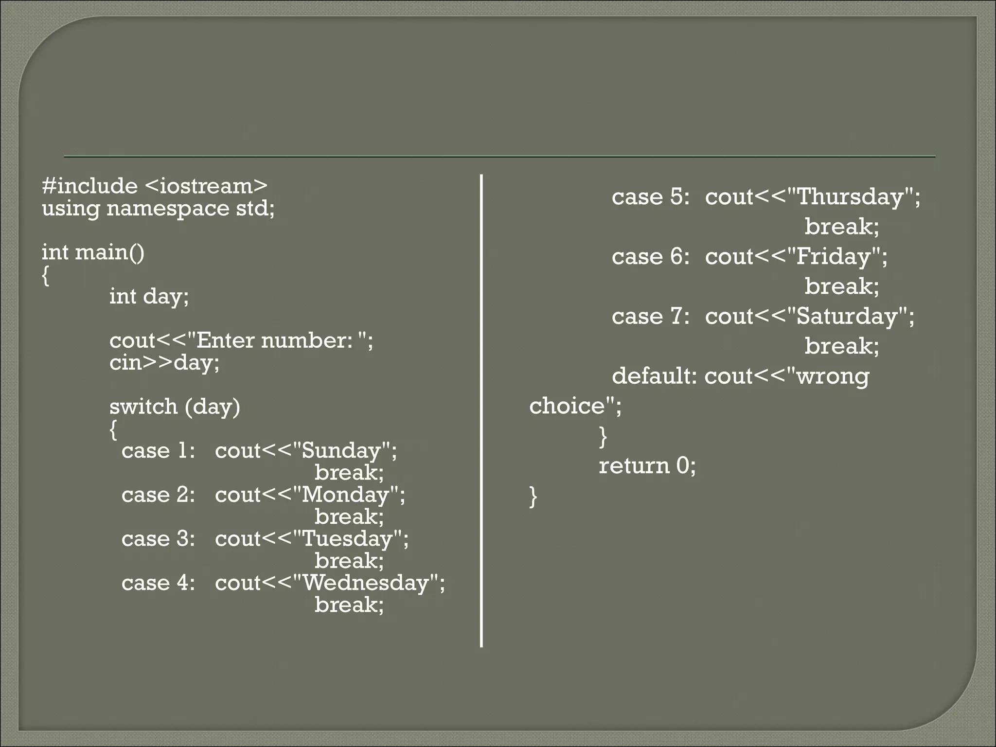 #include <iostream>                          case 5: cout<<"Thursday";
using namespace std;
                                                             break;
int main()                                   case 6: cout<<"Friday";
{
      int day;                                               break;
                                             case 7: cout<<"Saturday";
      cout<<"Enter number: ";                                break;
      cin>>day;
                                             default: cout<<"wrong
      switch (day)                   choice";
      {                                    }
        case 1: cout<<"Sunday";
                        break;             return 0;
        case 2: cout<<"Monday";      }
                        break;
        case 3: cout<<"Tuesday";
                        break;
        case 4: cout<<"Wednesday";
                        break;
 