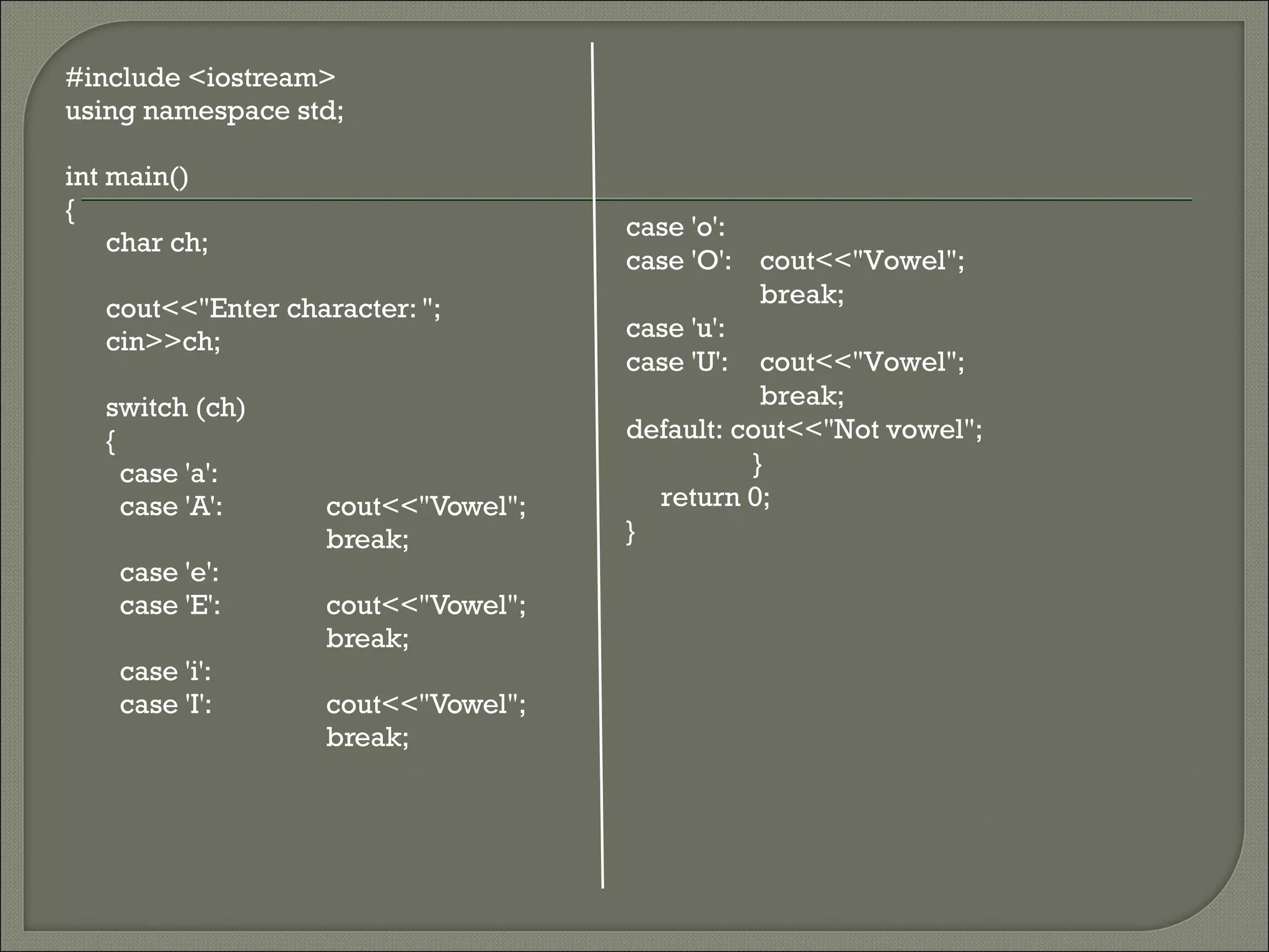 #include <iostream>
using namespace std;

int main()
{
                                     case 'o':
    char ch;
                                     case 'O': cout<<"Vowel";
                                                break;
   cout<<"Enter character: ";
   cin>>ch;                          case 'u':
                                     case 'U': cout<<"Vowel";
   switch (ch)                                  break;
   {                                 default: cout<<"Not vowel";
     case 'a':                                 }
     case 'A':      cout<<"Vowel";     return 0;
                    break;           }
    case 'e':
    case 'E':       cout<<"Vowel";
                    break;
    case 'i':
    case 'I':       cout<<"Vowel";
                    break;
 