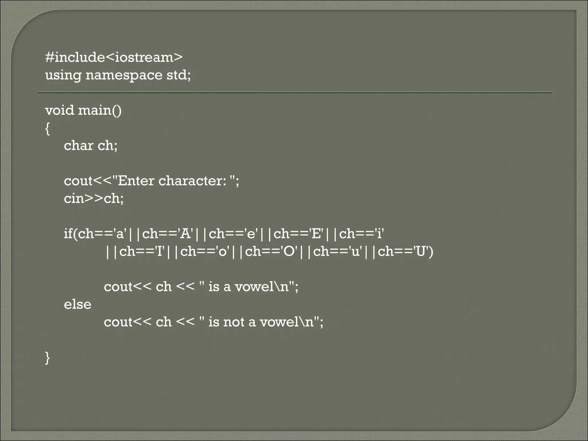 #include<iostream>
using namespace std;

void main()
{
   char ch;

    cout<<"Enter character: ";
    cin>>ch;

    if(ch=='a'||ch=='A'||ch=='e'||ch=='E'||ch=='i'
          ||ch=='I'||ch=='o'||ch=='O'||ch=='u'||ch=='U')

           cout<< ch << " is a voweln";
    else
           cout<< ch << " is not a voweln";

}
 