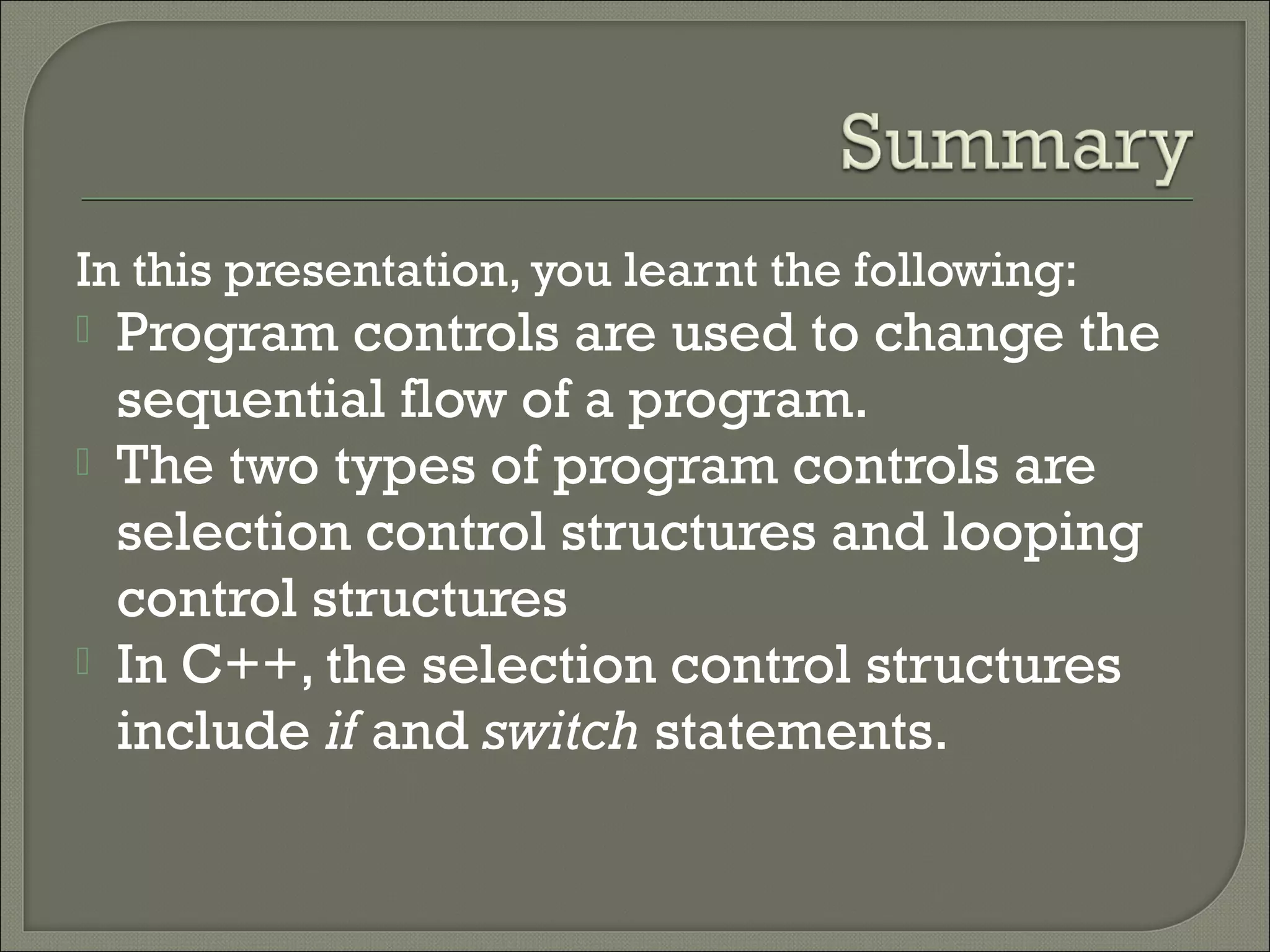 In this presentation, you learnt the following:
   Program controls are used to change the
    sequential flow of a program.
   The two types of program controls are
    selection control structures and looping
    control structures
   In C++, the selection control structures
    include if and switch statements.
 