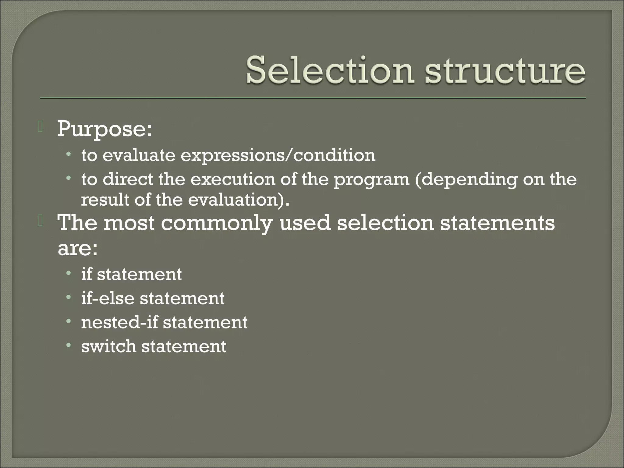    Purpose:
    • to evaluate expressions/condition
    • to direct the execution of the program (depending on the
        result of the evaluation).
   The most commonly used selection statements
    are:
    •   if statement
    •   if-else statement
    •   nested-if statement
    •   switch statement
 