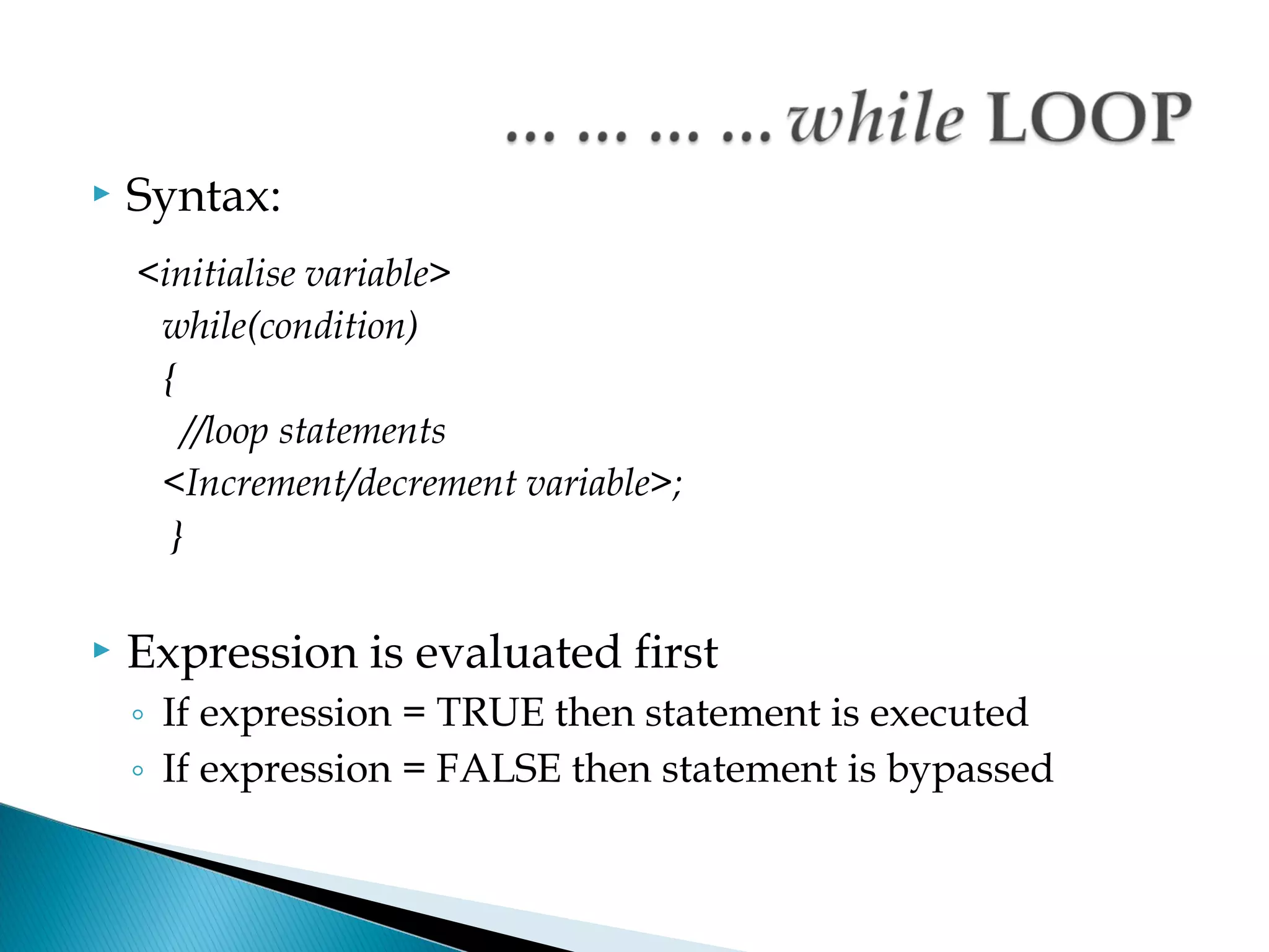    Syntax:
    <initialise variable>
     while(condition)
     {
       //loop statements
     <Increment/decrement variable>;
      }

   Expression is evaluated first
    ◦ If expression = TRUE then statement is executed
    ◦ If expression = FALSE then statement is bypassed
 