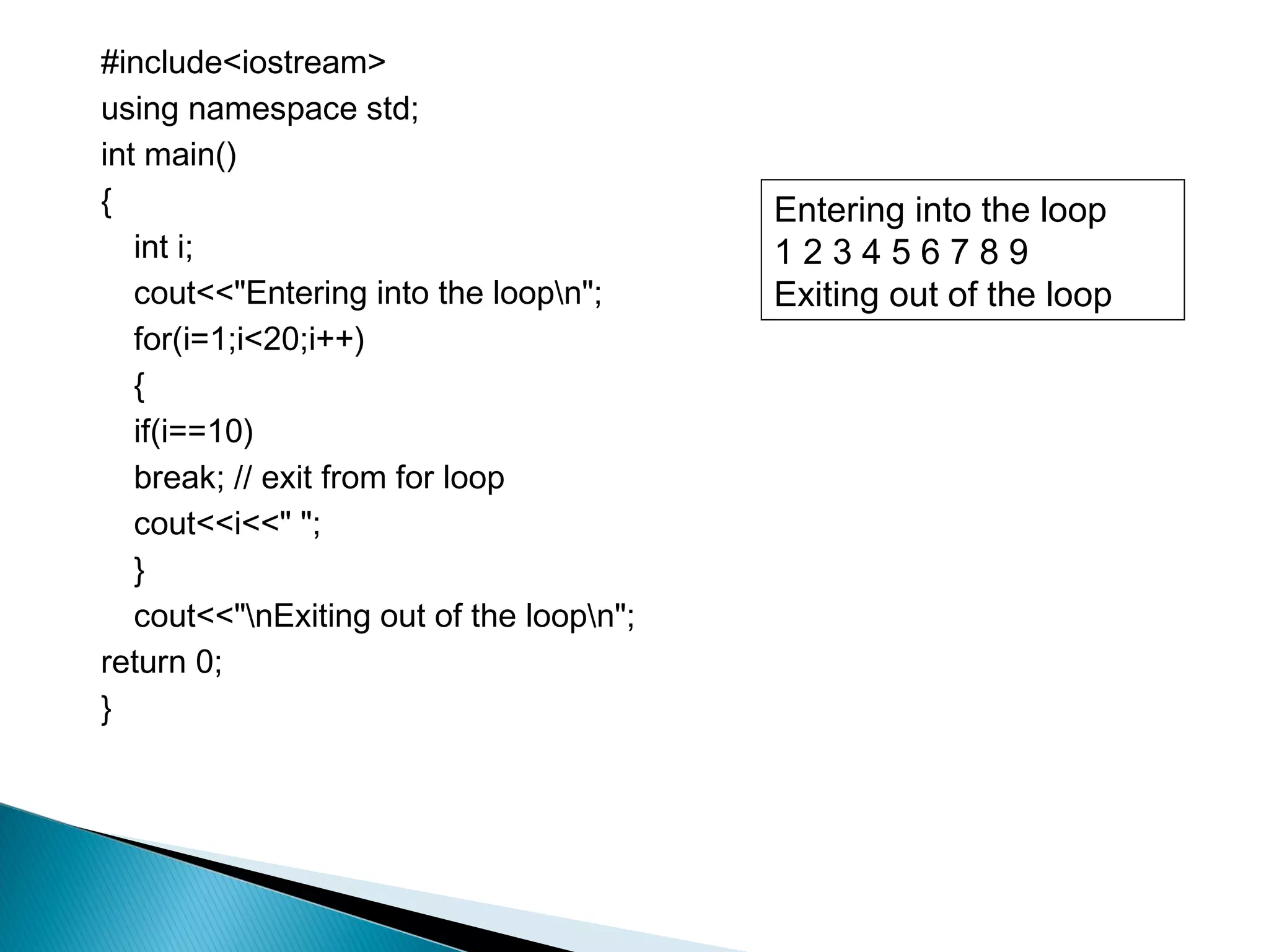 #include<iostream>
using namespace std;
int main()
{                                         Entering into the loop
   int i;                                 123456789
   cout<<"Entering into the loopn";      Exiting out of the loop
   for(i=1;i<20;i++)
   {
   if(i==10)
   break; // exit from for loop
   cout<<i<<" ";
   }
   cout<<"nExiting out of the loopn";
return 0;
}
 