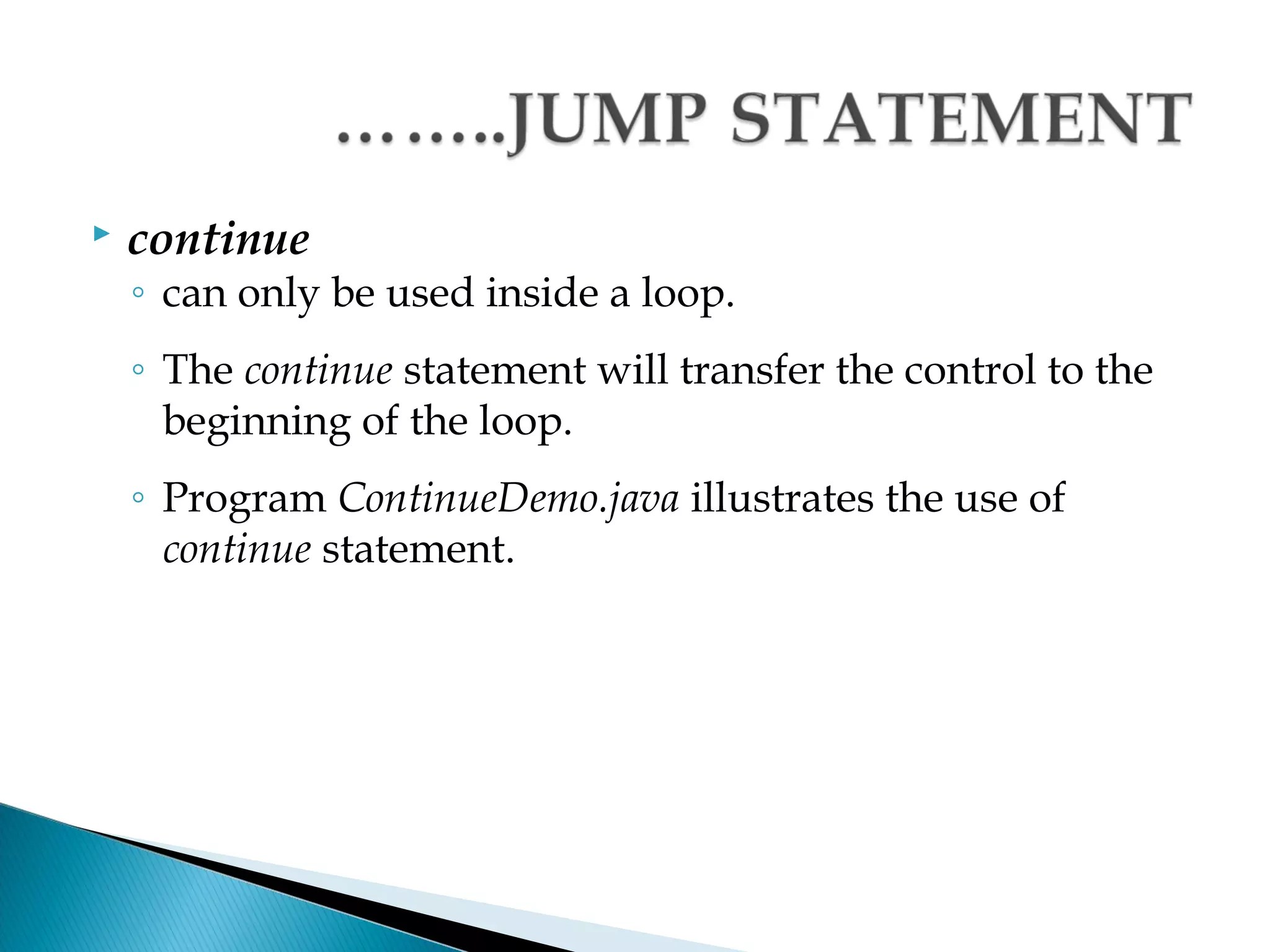    continue
    ◦ can only be used inside a loop.
    ◦ The continue statement will transfer the control to the
      beginning of the loop.
    ◦ Program ContinueDemo.java illustrates the use of
      continue statement.
 