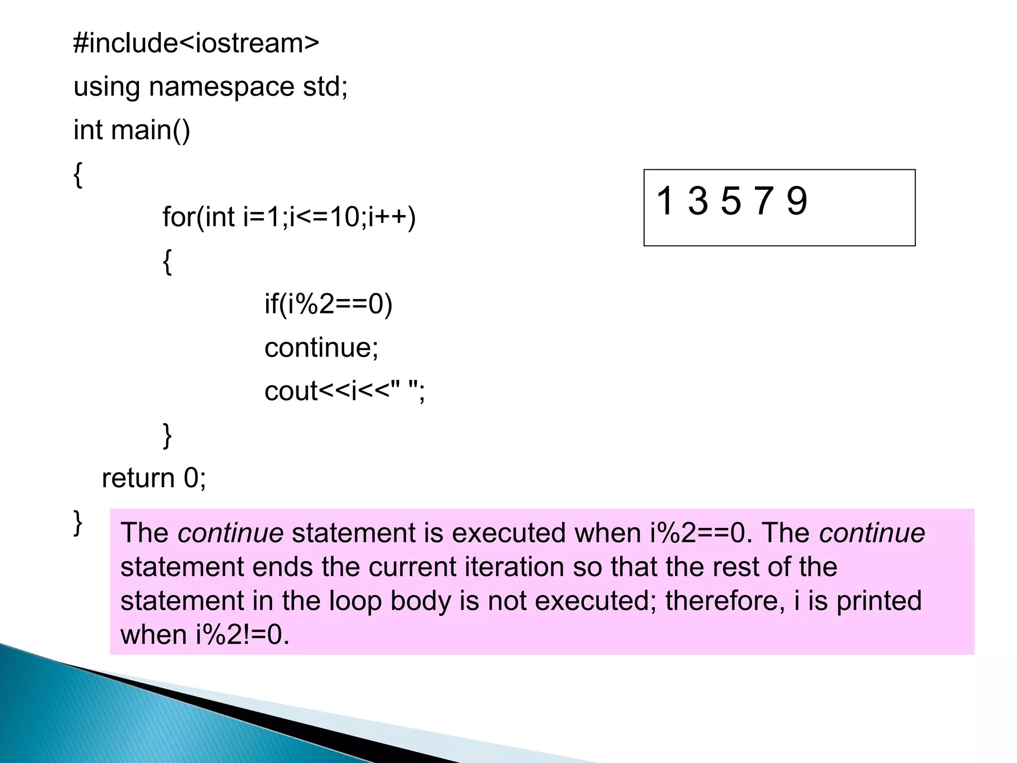 #include<iostream>
using namespace std;
int main()
{
         for(int i=1;i<=10;i++)                  13579
         {
                 if(i%2==0)
                 continue;
                 cout<<i<<" ";
         }
    return 0;
}    The continue statement is executed when i%2==0. The continue
     statement ends the current iteration so that the rest of the
     statement in the loop body is not executed; therefore, i is printed
     when i%2!=0.
 
