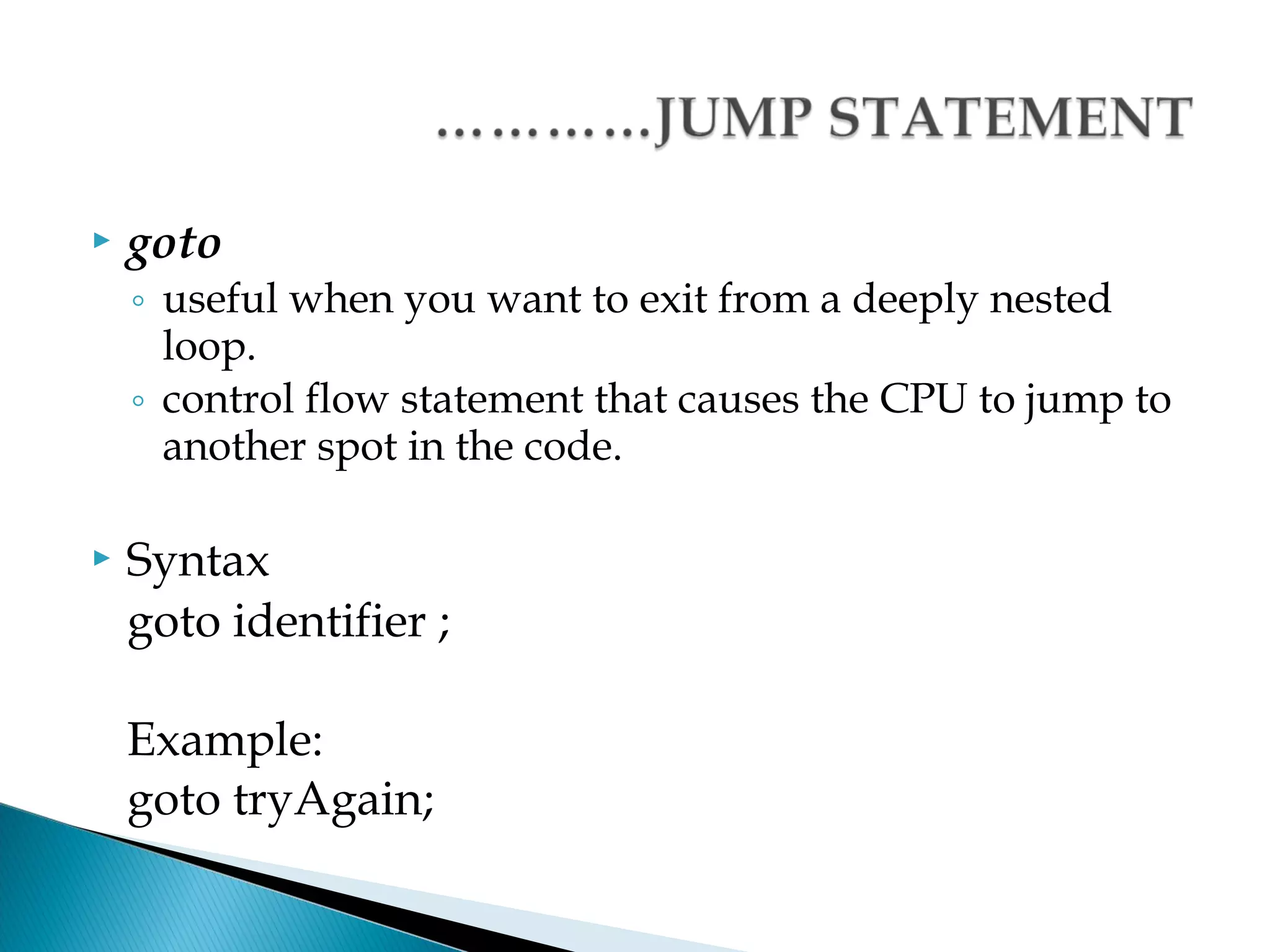    goto
    ◦ useful when you want to exit from a deeply nested
      loop.
    ◦ control flow statement that causes the CPU to jump to
      another spot in the code.

   Syntax
    goto identifier ;

    Example:
    goto tryAgain;
 