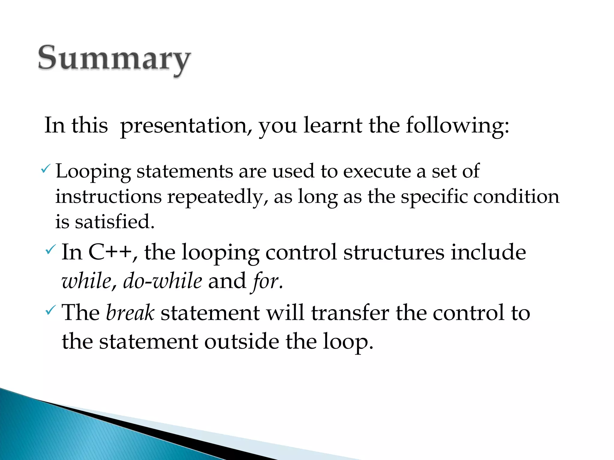 In this presentation, you learnt the following:
 Looping   statements are used to execute a set of
 instructions repeatedly, as long as the specific condition
 is satisfied.
 In C++, the looping control structures include
  while, do-while and for.
 The break statement will transfer the control to

  the statement outside the loop.
 