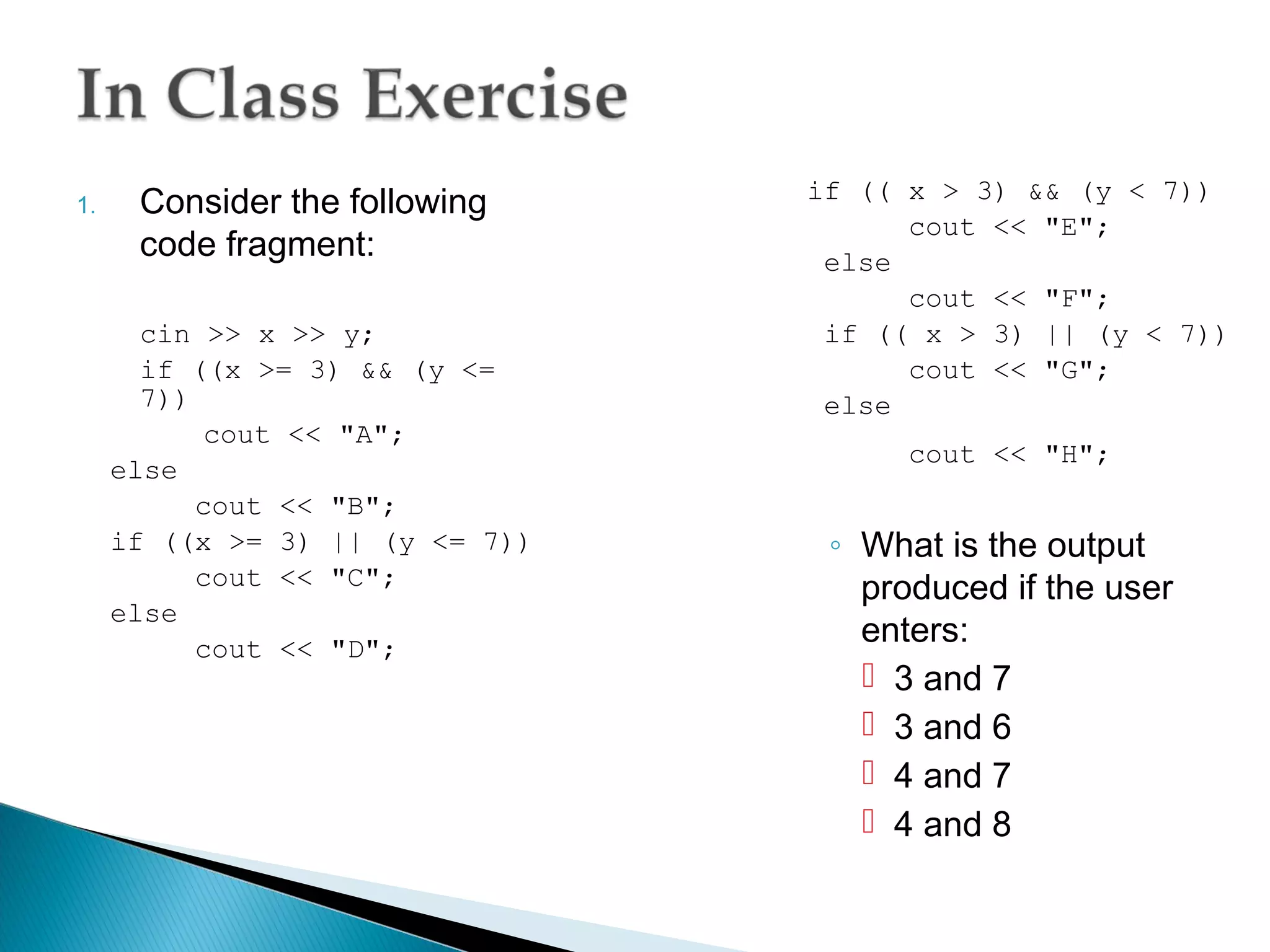 if (( x > 3) && (y < 7))
1.    Consider the following
                                       cout << "E";
      code fragment:              else
                                       cout << "F";
       cin >> x >> y;             if (( x > 3) || (y < 7))
       if ((x >= 3) && (y <=           cout << "G";
       7))                        else
            cout << "A";
                                       cout << "H";
     else
           cout << "B";
     if ((x >= 3) || (y <= 7))    ◦ What is the output
           cout << "C";             produced if the user
     else
           cout << "D";
                                    enters:
                                     3 and 7
                                     3 and 6
                                     4 and 7
                                     4 and 8
 
