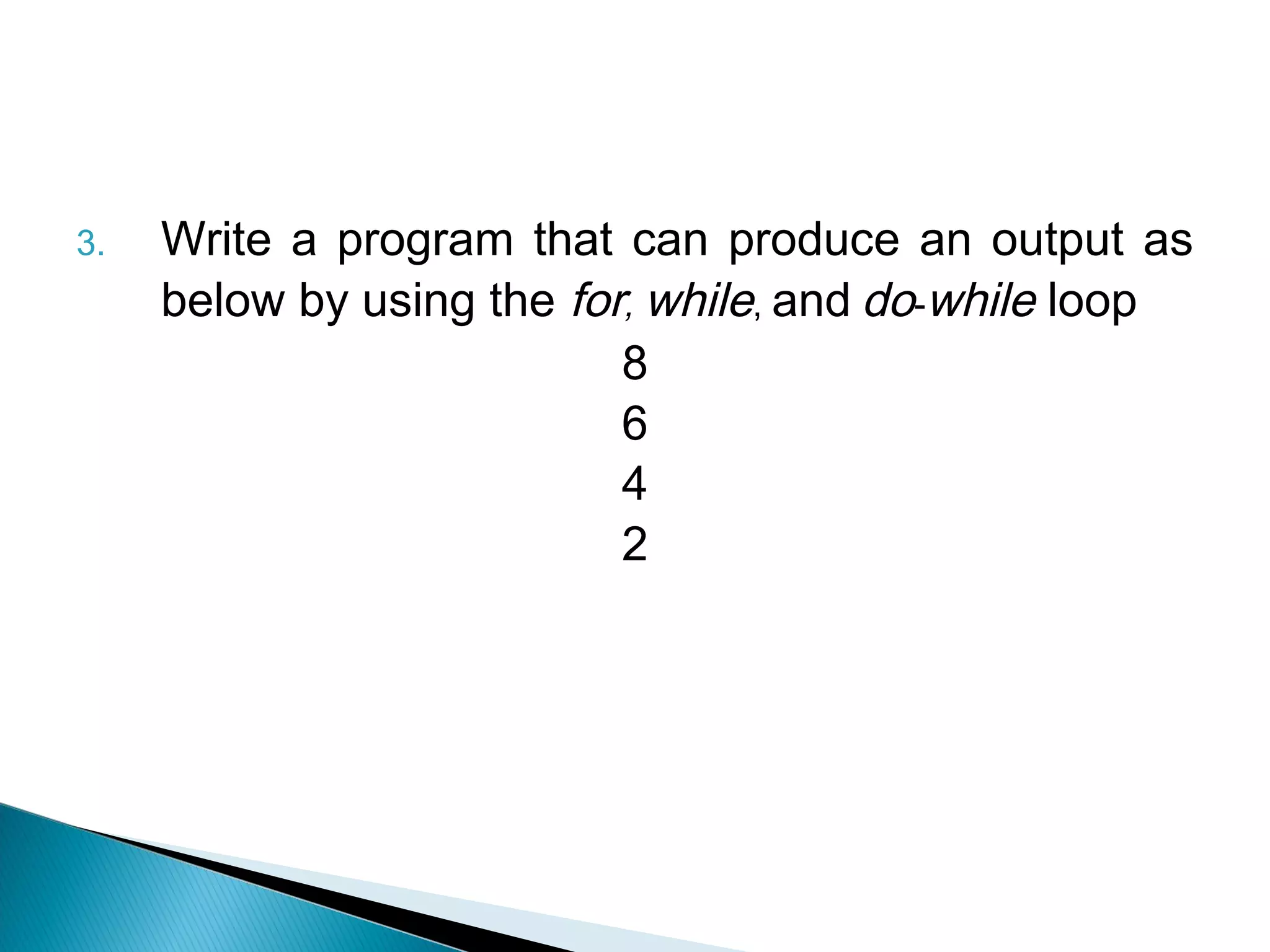 3.   Write a program that can produce an output as
     below by using the for, while, and do-while loop
                           8
                           6
                           4
                           2
 