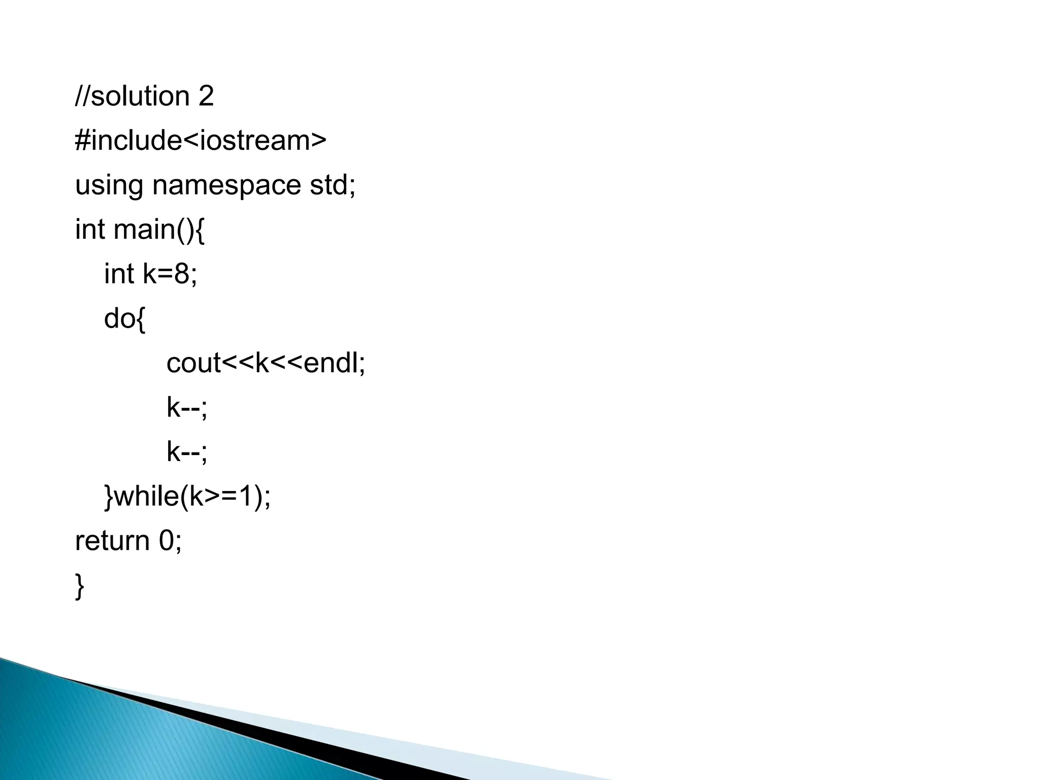 //solution 2
#include<iostream>
using namespace std;
int main(){
    int k=8;
    do{
          cout<<k<<endl;
          k--;
          k--;
    }while(k>=1);
return 0;
}
 