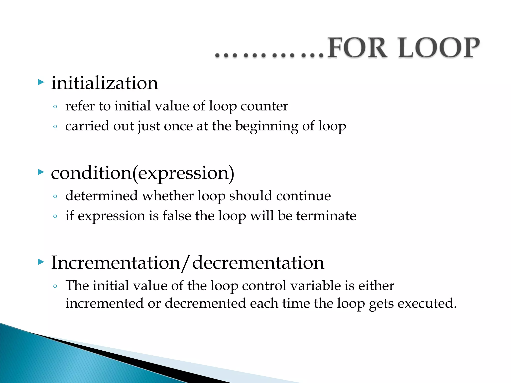    initialization
    ◦ refer to initial value of loop counter
    ◦ carried out just once at the beginning of loop


   condition(expression)
    ◦ determined whether loop should continue
    ◦ if expression is false the loop will be terminate


   Incrementation/decrementation
    ◦ The initial value of the loop control variable is either
      incremented or decremented each time the loop gets executed.
 
