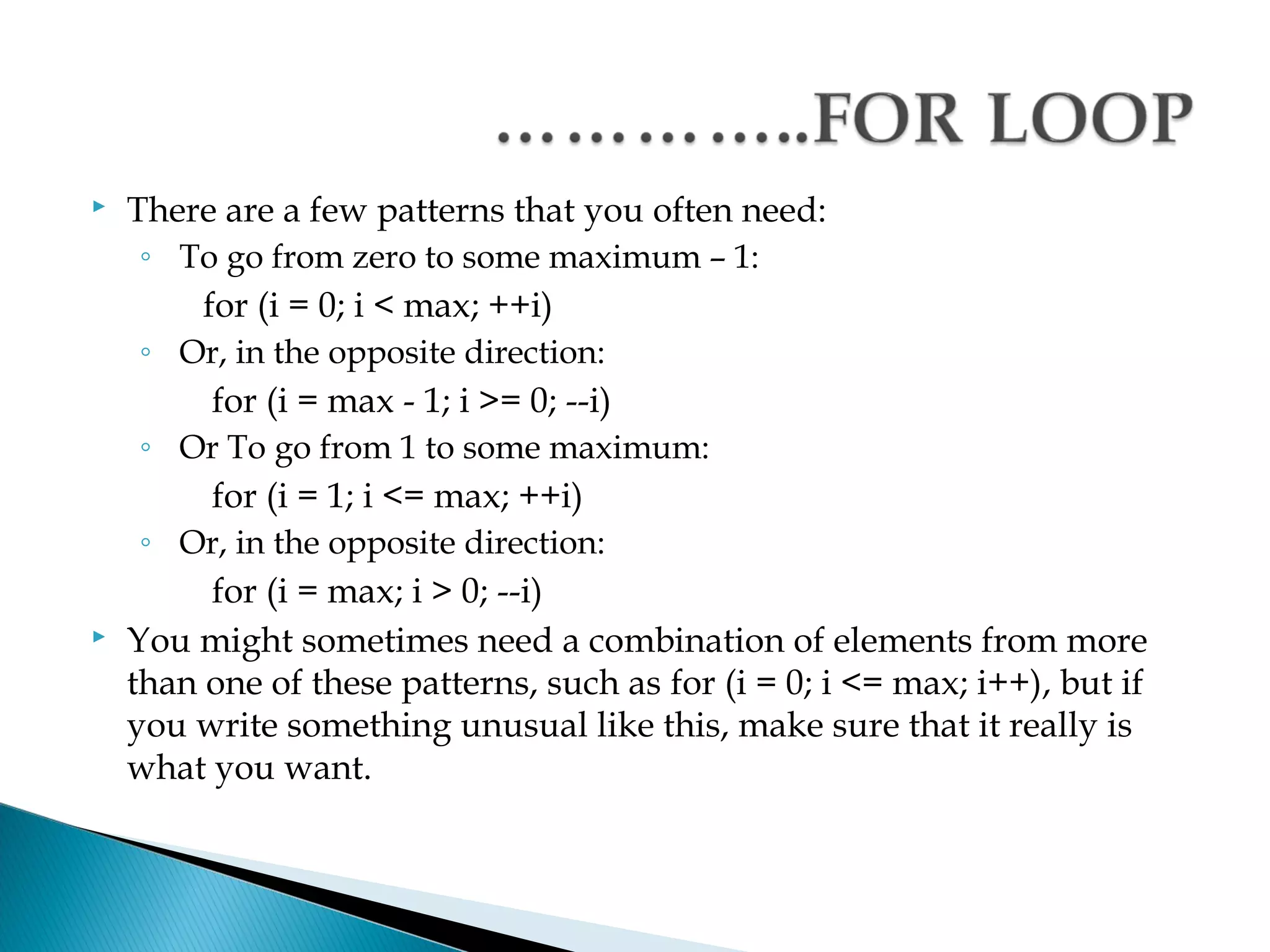    There are a few patterns that you often need:
     ◦ To go from zero to some maximum – 1:
         for (i = 0; i < max; ++i)
     ◦ Or, in the opposite direction:
          for (i = max - 1; i >= 0; --i)
     ◦ Or To go from 1 to some maximum:
          for (i = 1; i <= max; ++i)
     ◦ Or, in the opposite direction:
          for (i = max; i > 0; --i)
   You might sometimes need a combination of elements from more
    than one of these patterns, such as for (i = 0; i <= max; i++), but if
    you write something unusual like this, make sure that it really is
    what you want.
 