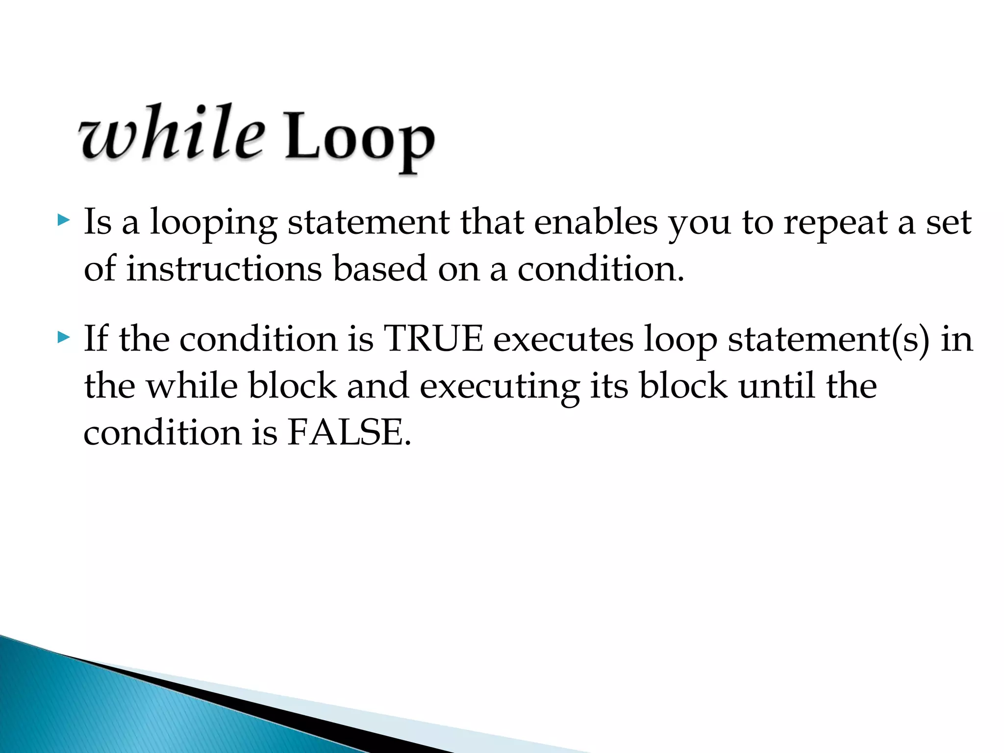    Is a looping statement that enables you to repeat a set
    of instructions based on a condition.
   If the condition is TRUE executes loop statement(s) in
    the while block and executing its block until the
    condition is FALSE.
 