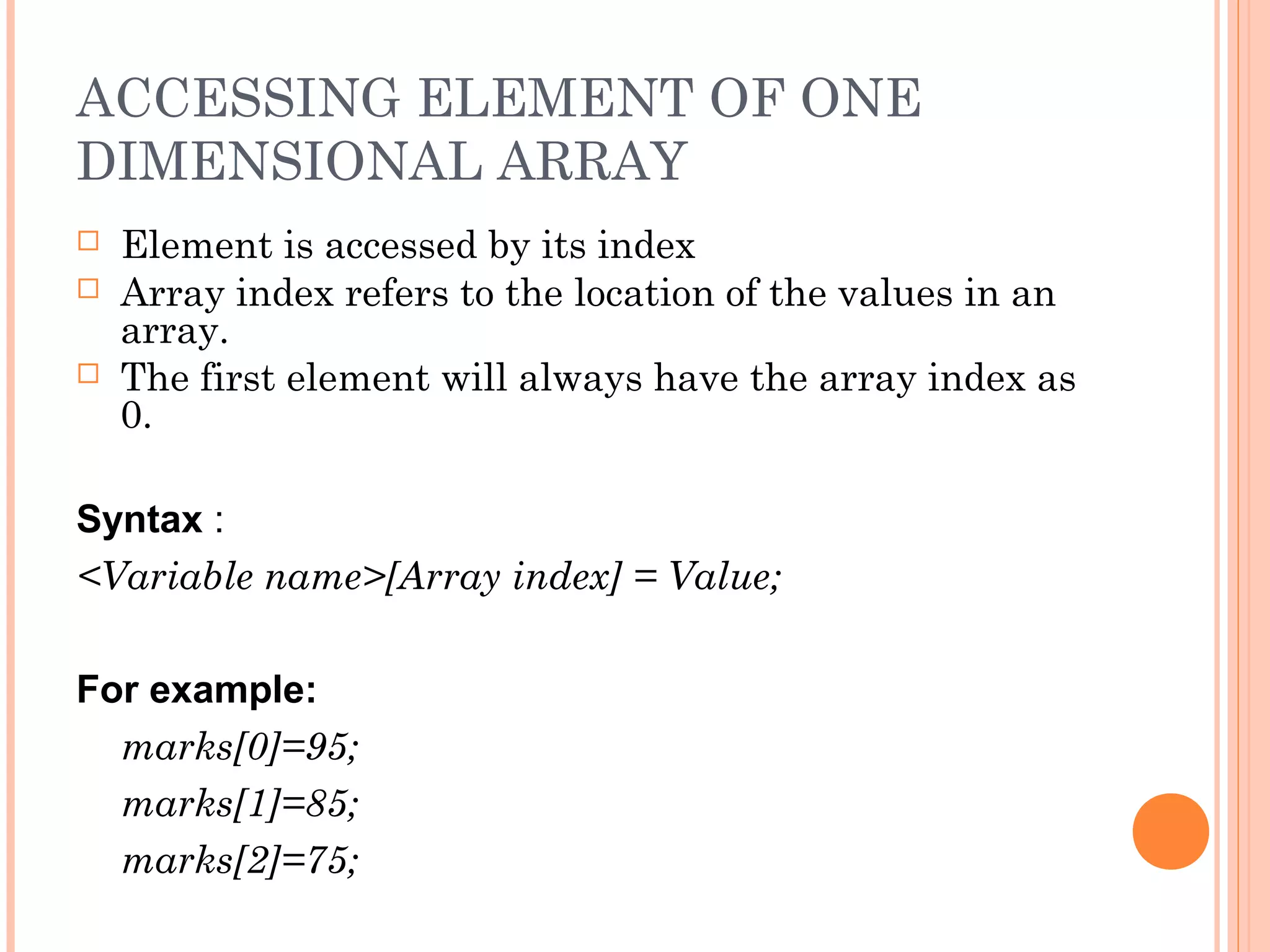ACCESSING ELEMENT OF ONE
DIMENSIONAL ARRAY
   Element is accessed by its index
   Array index refers to the location of the values in an
    array.
   The first element will always have the array index as
    0.

Syntax :
<Variable name>[Array index] = Value;

For example:
  marks[0]=95;
  marks[1]=85;
  marks[2]=75;
 