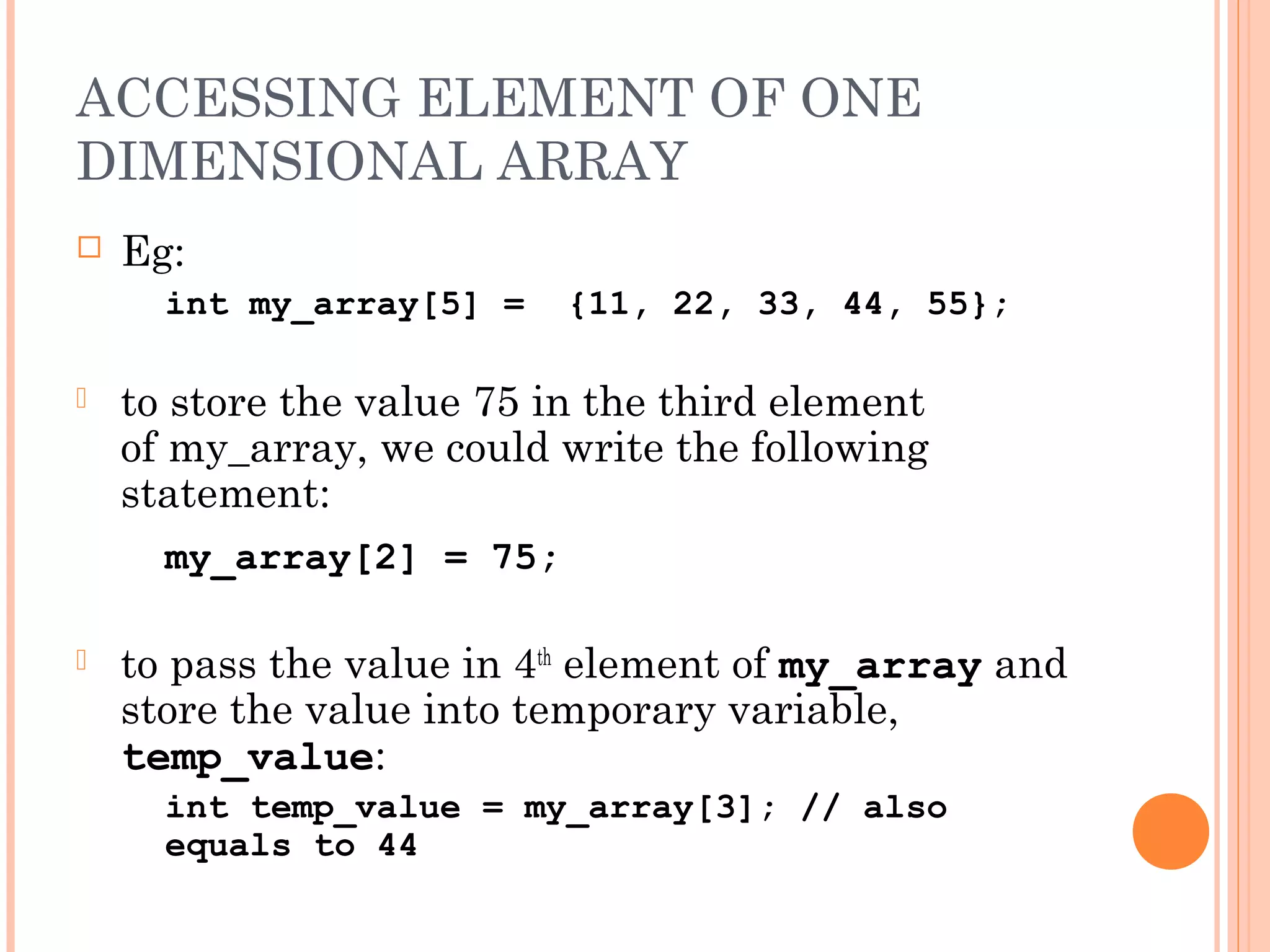ACCESSING ELEMENT OF ONE
DIMENSIONAL ARRAY
   Eg:
      int my_array[5] =    {11, 22, 33, 44, 55};

   to store the value 75 in the third element
    of my_array, we could write the following
    statement:
      my_array[2] = 75;

   to pass the value in 4th element of my_array and
    store the value into temporary variable,
    temp_value:
      int temp_value = my_array[3]; // also
      equals to 44
 
