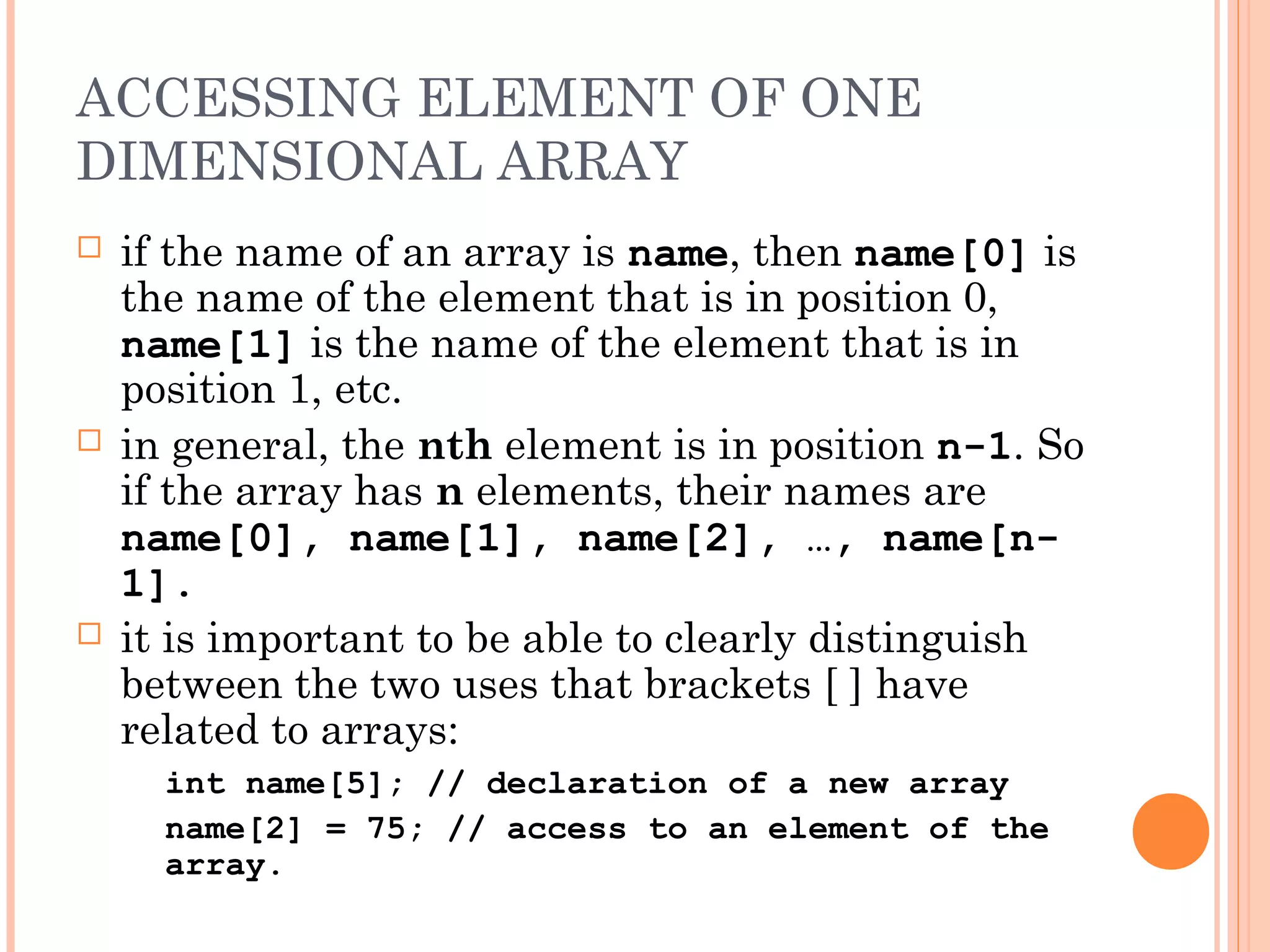 ACCESSING ELEMENT OF ONE
DIMENSIONAL ARRAY
   if the name of an array is name, then name[0] is
    the name of the element that is in position 0,
    name[1] is the name of the element that is in
    position 1, etc.
   in general, the nth element is in position n-1. So
    if the array has n elements, their names are
    name[0], name[1], name[2], …, name[n-
    1].
   it is important to be able to clearly distinguish
    between the two uses that brackets [ ] have
    related to arrays:
      int name[5]; // declaration of a new array
      name[2] = 75; // access to an element of the
      array.
 