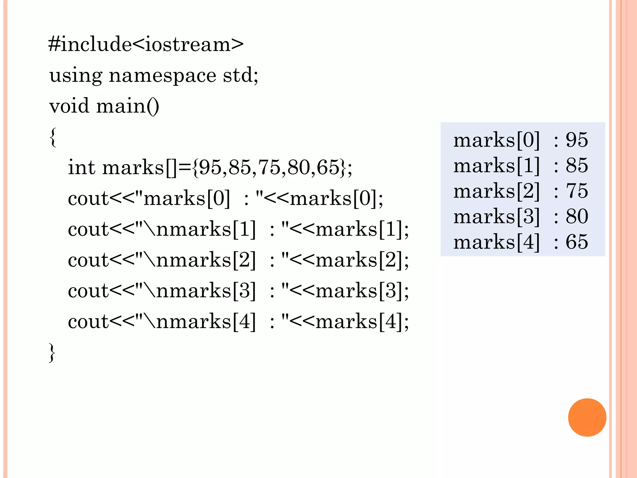 #include<iostream>
using namespace std;
void main()
{                                    marks[0]   : 95
  int marks[]={95,85,75,80,65};      marks[1]   : 85
  cout<<"marks[0] : "<<marks[0];     marks[2]   : 75
                                     marks[3]   : 80
  cout<<"nmarks[1] : "<<marks[1];
                                     marks[4]   : 65
  cout<<"nmarks[2] : "<<marks[2];
  cout<<"nmarks[3] : "<<marks[3];
  cout<<"nmarks[4] : "<<marks[4];
}
 