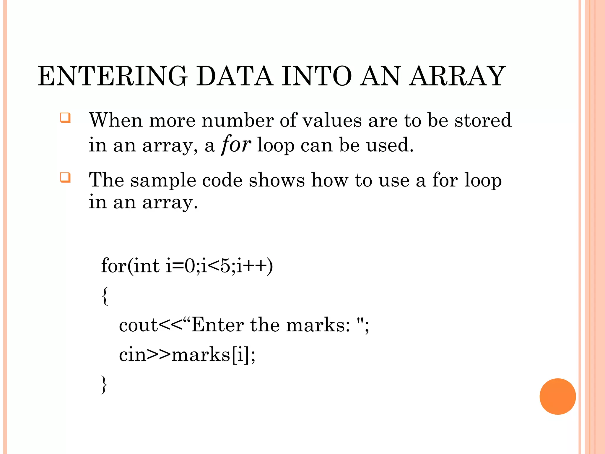 ENTERING DATA INTO AN ARRAY
    When more number of values are to be stored
     in an array, a for loop can be used.
    The sample code shows how to use a for loop
     in an array.


      for(int i=0;i<5;i++)
      {
        cout<<“Enter the marks: ";
        cin>>marks[i];
      }
 