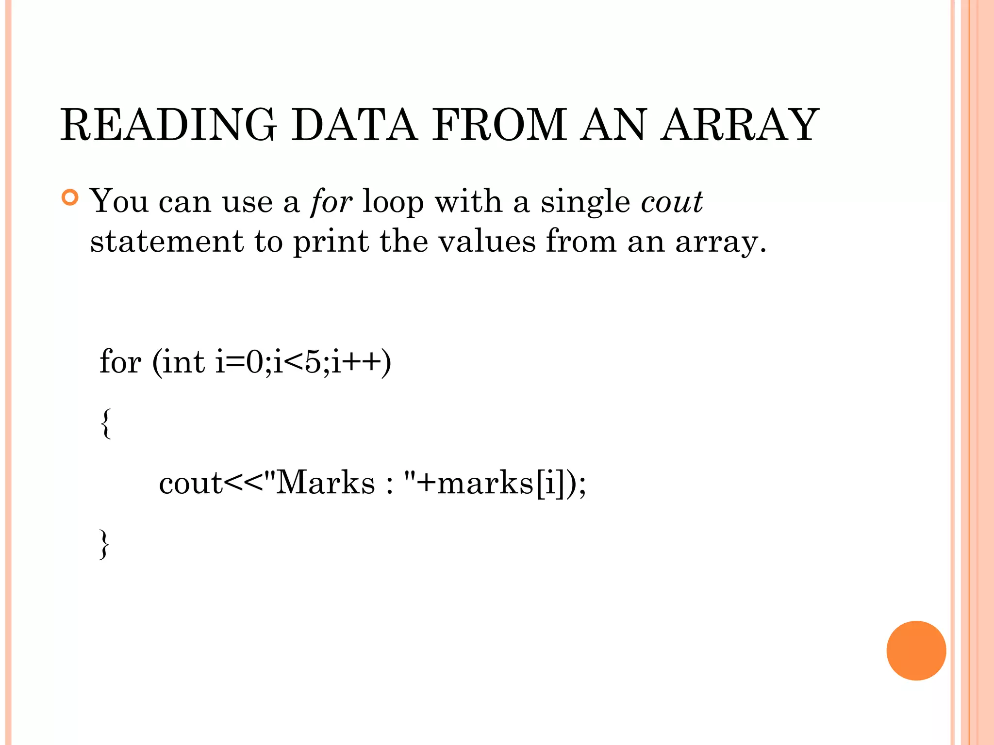 READING DATA FROM AN ARRAY
   You can use a for loop with a single cout
    statement to print the values from an array.


    for (int i=0;i<5;i++)
    {
        cout<<"Marks : "+marks[i]);
    }
 