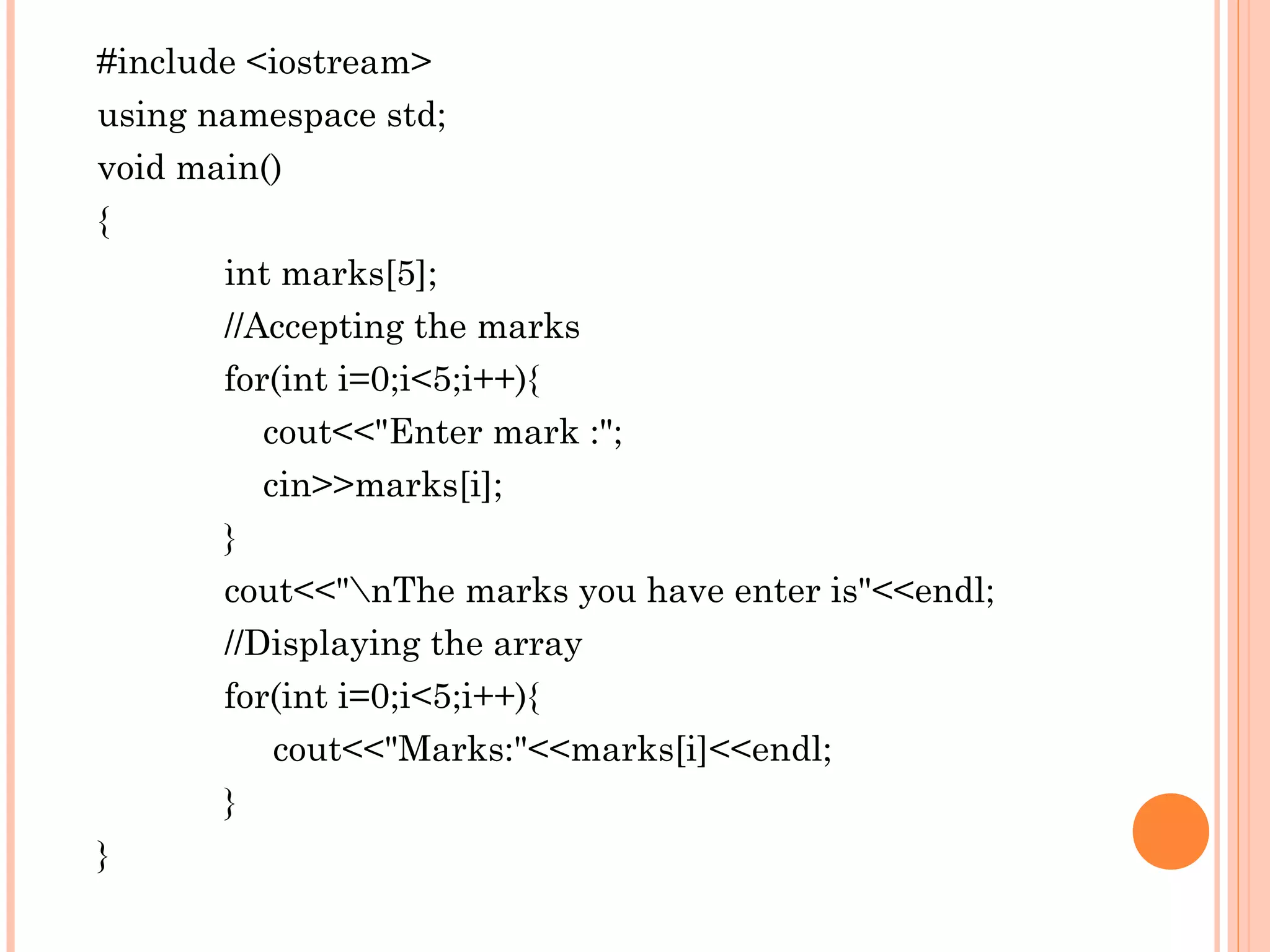 #include <iostream>
using namespace std;
void main()
{
       int marks[5];
       //Accepting the marks
       for(int i=0;i<5;i++){
          cout<<"Enter mark :";
          cin>>marks[i];
       }
       cout<<"nThe marks you have enter is"<<endl;
       //Displaying the array
       for(int i=0;i<5;i++){
           cout<<"Marks:"<<marks[i]<<endl;
       }
}
 