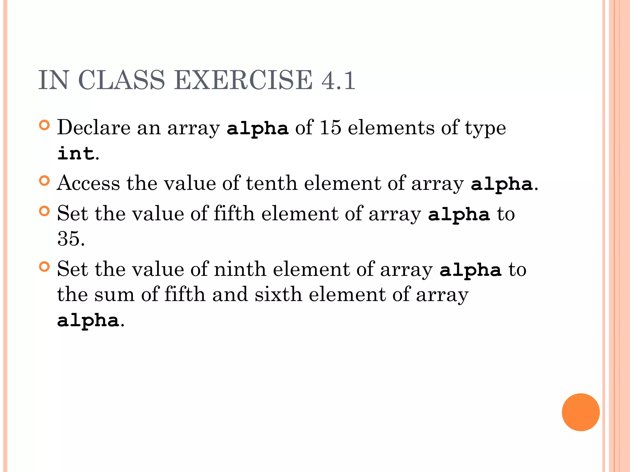 IN CLASS EXERCISE 4.1
 Declare an array alpha of 15 elements of type
  int.
 Access the value of tenth element of array alpha.

 Set the value of fifth element of array alpha to
  35.
 Set the value of ninth element of array alpha to
  the sum of fifth and sixth element of array
  alpha.
 
